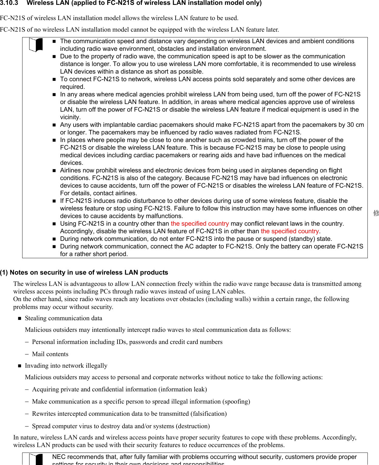 3.10.3  Wireless LAN (applied to FC-N21S of wireless LAN installation model only) FC-N21S of wireless LAN installation model allows the wireless LAN feature to be used. FC-N21S of no wireless LAN installation model cannot be equipped with the wireless LAN feature later.   The communication speed and distance vary depending on wireless LAN devices and ambient conditions including radio wave environment, obstacles and installation environment.  Due to the property of radio wave, the communication speed is apt to be slower as the communication distance is longer. To allow you to use wireless LAN more comfortable, it is recommended to use wireless LAN devices within a distance as short as possible.  To connect FC-N21S to network, wireless LAN access points sold separately and some other devices are required.  In any areas where medical agencies prohibit wireless LAN from being used, turn off the power of FC-N21S or disable the wireless LAN feature. In addition, in areas where medical agencies approve use of wireless LAN, turn off the power of FC-N21S or disable the wireless LAN feature if medical equipment is used in the vicinity.  Any users with implantable cardiac pacemakers should make FC-N21S apart from the pacemakers by 30 cm or longer. The pacemakers may be influenced by radio waves radiated from FC-N21S.  In places where people may be close to one another such as crowded trains, turn off the power of the FC-N21S or disable the wireless LAN feature. This is because FC-N21S may be close to people using medical devices including cardiac pacemakers or rearing aids and have bad influences on the medical devices.  Airlines now prohibit wireless and electronic devices from being used in airplanes depending on flight conditions. FC-N21S is also of the category. Because FC-N21S may have bad influences on electronic devices to cause accidents, turn off the power of FC-N21S or disables the wireless LAN feature of FC-N21S. For details, contact airlines.  If FC-N21S induces radio disturbance to other devices during use of some wireless feature, disable the wireless feature or stop using FC-N21S. Failure to follow this instruction may have some influences on other devices to cause accidents by malfunctions.  Using FC-N21S in a country other than the specified country may conflict relevant laws in the country. Accordingly, disable the wireless LAN feature of FC-N21S in other than the specified country.  During network communication, do not enter FC-N21S into the pause or suspend (standby) state.  During network communication, connect the AC adapter to FC-N21S. Only the battery can operate FC-N21S for a rather short period.  (1) Notes on security in use of wireless LAN products The wireless LAN is advantageous to allow LAN connection freely within the radio wave range because data is transmitted among wireless access points including PCs through radio waves instead of using LAN cables.   On the other hand, since radio waves reach any locations over obstacles (including walls) within a certain range, the following problems may occur without security.    Stealing communication data Malicious outsiders may intentionally intercept radio waves to steal communication data as follows: − − − − − − Personal information including IDs, passwords and credit card numbers Mail contents  Invading into network illegally Malicious outsiders may access to personal and corporate networks without notice to take the following actions: Acquiring private and confidential information (information leak) Make communication as a specific person to spread illegal information (spoofing) Rewrites intercepted communication data to be transmitted (falsification) Spread computer virus to destroy data and/or systems (destruction) In nature, wireless LAN cards and wireless access points have proper security features to cope with these problems. Accordingly, wireless LAN products can be used with their security features to reduce occurrences of the problems. NEC recommends that, after fully familiar with problems occurring without security, customers provide proper settings for security in their own decisions and responsibilities修