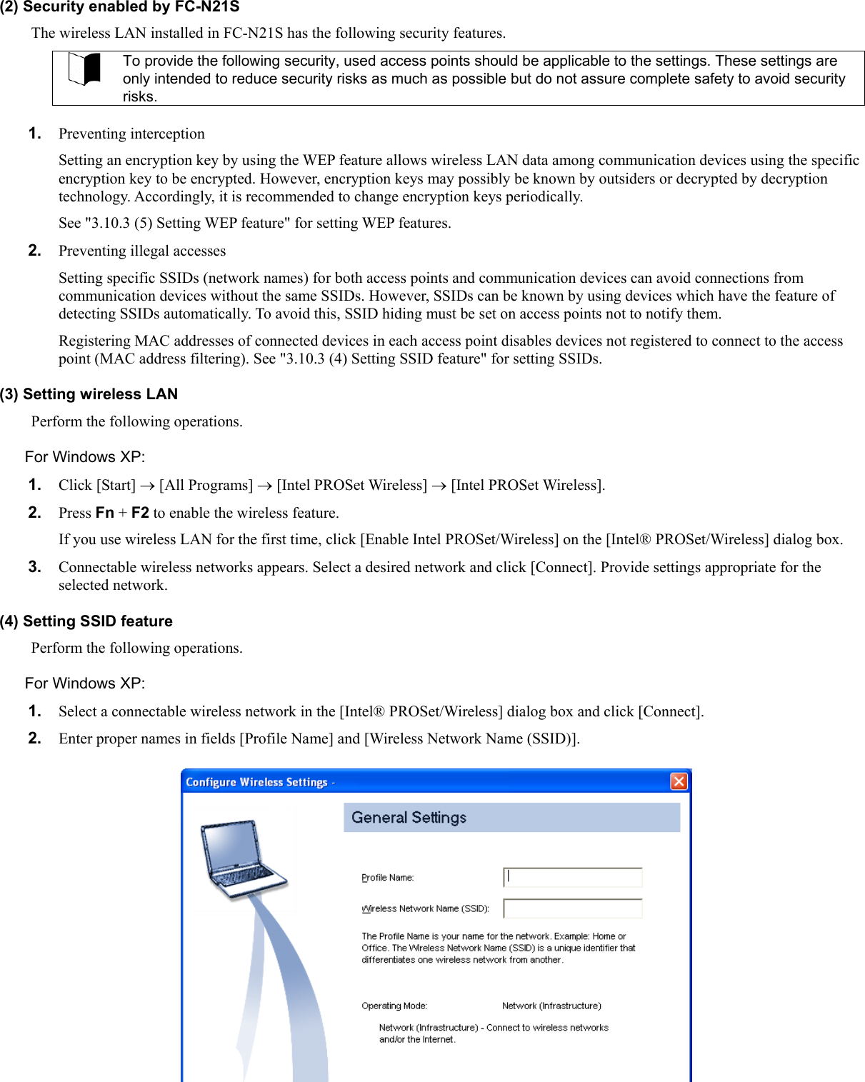 (2) Security enabled by FC-N21S The wireless LAN installed in FC-N21S has the following security features.  To provide the following security, used access points should be applicable to the settings. These settings are only intended to reduce security risks as much as possible but do not assure complete safety to avoid security risks.  1.  Preventing interception Setting an encryption key by using the WEP feature allows wireless LAN data among communication devices using the specific encryption key to be encrypted. However, encryption keys may possibly be known by outsiders or decrypted by decryption technology. Accordingly, it is recommended to change encryption keys periodically. See &quot;3.10.3 (5) Setting WEP feature&quot; for setting WEP features. 2.  Preventing illegal accesses Setting specific SSIDs (network names) for both access points and communication devices can avoid connections from communication devices without the same SSIDs. However, SSIDs can be known by using devices which have the feature of detecting SSIDs automatically. To avoid this, SSID hiding must be set on access points not to notify them. Registering MAC addresses of connected devices in each access point disables devices not registered to connect to the access point (MAC address filtering). See &quot;3.10.3 (4) Setting SSID feature&quot; for setting SSIDs. (3) Setting wireless LAN Perform the following operations. For Windows XP: 1.  Click [Start] → [All Programs] → [Intel PROSet Wireless] → [Intel PROSet Wireless]. 2.  Press Fn + F2 to enable the wireless feature. If you use wireless LAN for the first time, click [Enable Intel PROSet/Wireless] on the [Intel® PROSet/Wireless] dialog box. 3.  Connectable wireless networks appears. Select a desired network and click [Connect]. Provide settings appropriate for the selected network. (4) Setting SSID feature Perform the following operations. For Windows XP: 1.  Select a connectable wireless network in the [Intel® PROSet/Wireless] dialog box and click [Connect]. 2.  Enter proper names in fields [Profile Name] and [Wireless Network Name (SSID)]. 