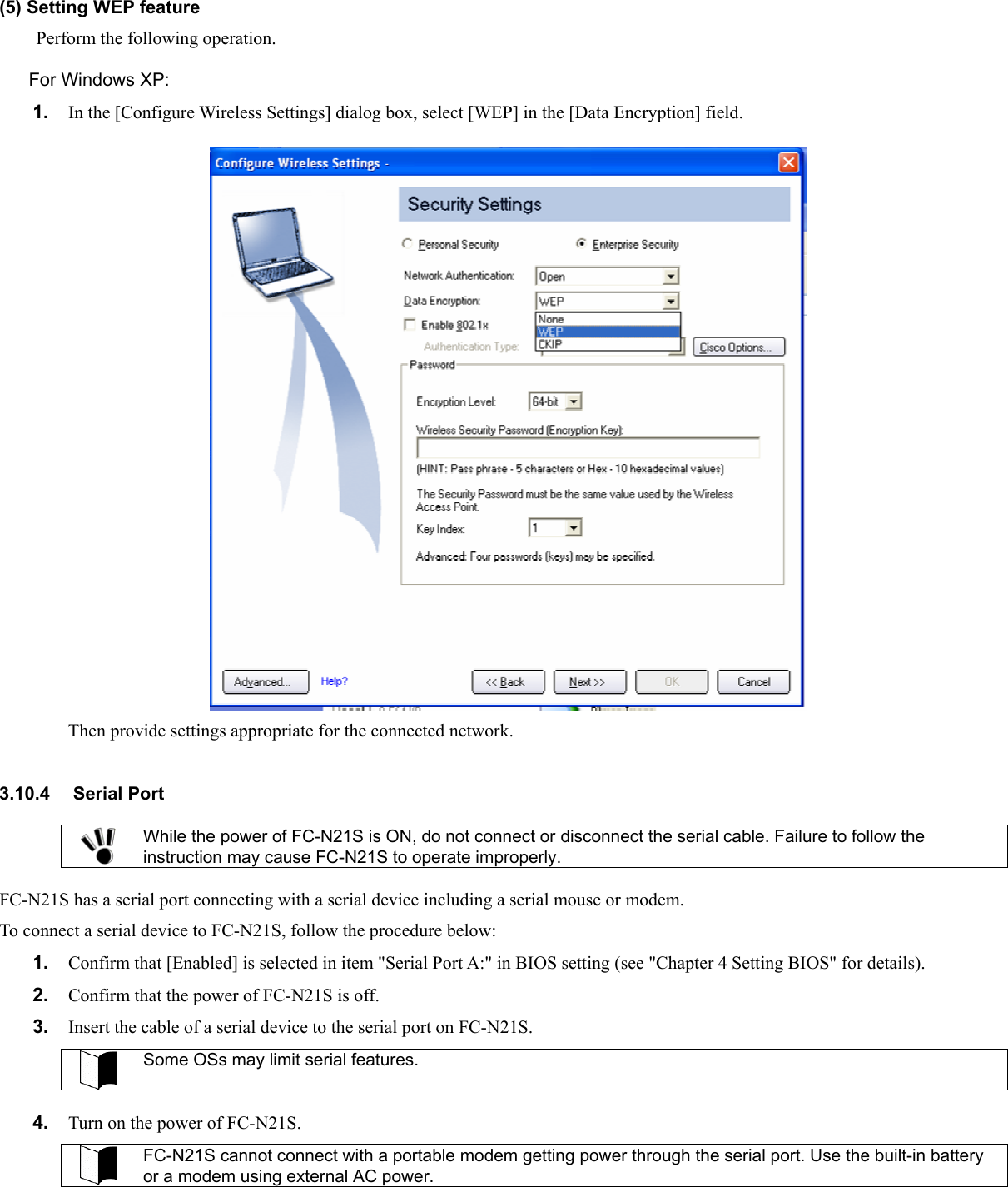 (5) Setting WEP feature Perform the following operation. For Windows XP: 1.  In the [Configure Wireless Settings] dialog box, select [WEP] in the [Data Encryption] field.  Then provide settings appropriate for the connected network.  3.10.4 Serial Port  While the power of FC-N21S is ON, do not connect or disconnect the serial cable. Failure to follow the instruction may cause FC-N21S to operate improperly.  FC-N21S has a serial port connecting with a serial device including a serial mouse or modem. To connect a serial device to FC-N21S, follow the procedure below: 1.  Confirm that [Enabled] is selected in item &quot;Serial Port A:&quot; in BIOS setting (see &quot;Chapter 4 Setting BIOS&quot; for details). 2.  Confirm that the power of FC-N21S is off. 3.  Insert the cable of a serial device to the serial port on FC-N21S.  Some OSs may limit serial features.  4.  Turn on the power of FC-N21S.  FC-N21S cannot connect with a portable modem getting power through the serial port. Use the built-in battery or a modem using external AC power.   