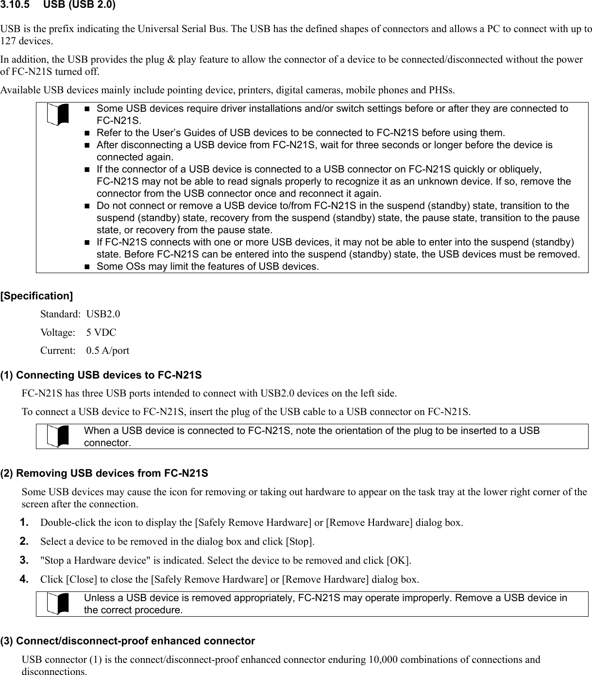 3.10.5  USB (USB 2.0) USB is the prefix indicating the Universal Serial Bus. The USB has the defined shapes of connectors and allows a PC to connect with up to 127 devices. In addition, the USB provides the plug &amp; play feature to allow the connector of a device to be connected/disconnected without the power of FC-N21S turned off. Available USB devices mainly include pointing device, printers, digital cameras, mobile phones and PHSs.   Some USB devices require driver installations and/or switch settings before or after they are connected to FC-N21S.  Refer to the User’s Guides of USB devices to be connected to FC-N21S before using them.  After disconnecting a USB device from FC-N21S, wait for three seconds or longer before the device is connected again.  If the connector of a USB device is connected to a USB connector on FC-N21S quickly or obliquely, FC-N21S may not be able to read signals properly to recognize it as an unknown device. If so, remove the connector from the USB connector once and reconnect it again.  Do not connect or remove a USB device to/from FC-N21S in the suspend (standby) state, transition to the suspend (standby) state, recovery from the suspend (standby) state, the pause state, transition to the pause state, or recovery from the pause state.    If FC-N21S connects with one or more USB devices, it may not be able to enter into the suspend (standby) state. Before FC-N21S can be entered into the suspend (standby) state, the USB devices must be removed.  Some OSs may limit the features of USB devices.  [Specification] Standard: USB2.0 Voltage: 5 VDC Current: 0.5 A/port (1) Connecting USB devices to FC-N21S FC-N21S has three USB ports intended to connect with USB2.0 devices on the left side. To connect a USB device to FC-N21S, insert the plug of the USB cable to a USB connector on FC-N21S.  When a USB device is connected to FC-N21S, note the orientation of the plug to be inserted to a USB connector.  (2) Removing USB devices from FC-N21S Some USB devices may cause the icon for removing or taking out hardware to appear on the task tray at the lower right corner of the screen after the connection. 1.  Double-click the icon to display the [Safely Remove Hardware] or [Remove Hardware] dialog box. 2.  Select a device to be removed in the dialog box and click [Stop]. 3.  &quot;Stop a Hardware device&quot; is indicated. Select the device to be removed and click [OK]. 4.  Click [Close] to close the [Safely Remove Hardware] or [Remove Hardware] dialog box.  Unless a USB device is removed appropriately, FC-N21S may operate improperly. Remove a USB device in the correct procedure.  (3) Connect/disconnect-proof enhanced connector USB connector (1) is the connect/disconnect-proof enhanced connector enduring 10,000 combinations of connections and disconnections.  