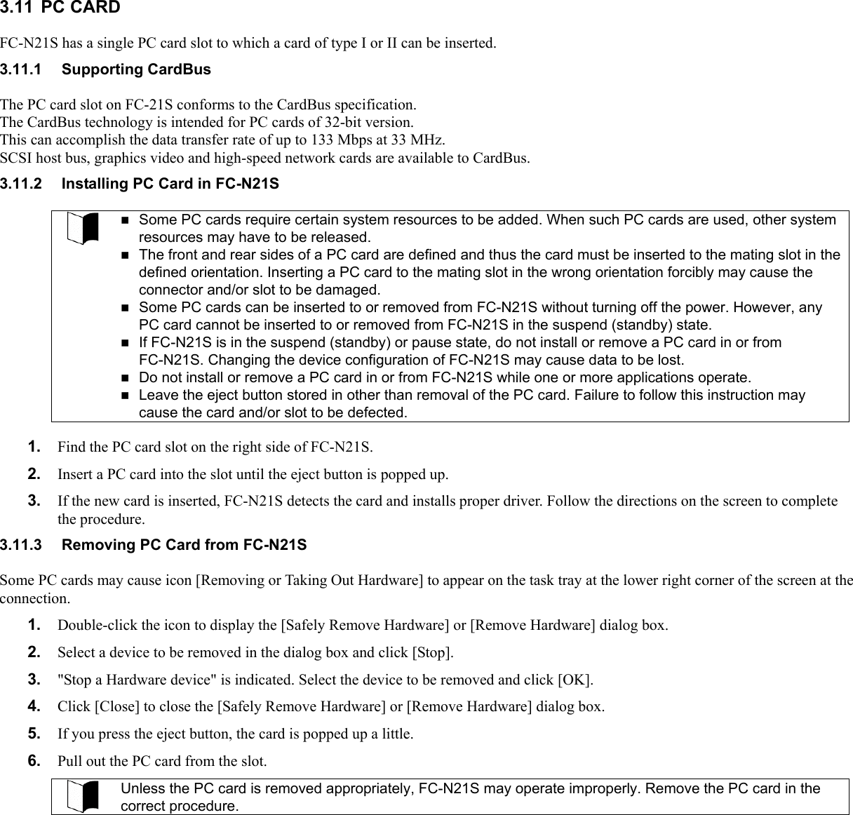 3.11 PC CARD FC-N21S has a single PC card slot to which a card of type I or II can be inserted. 3.11.1 Supporting CardBus The PC card slot on FC-21S conforms to the CardBus specification. The CardBus technology is intended for PC cards of 32-bit version.   This can accomplish the data transfer rate of up to 133 Mbps at 33 MHz. SCSI host bus, graphics video and high-speed network cards are available to CardBus. 3.11.2  Installing PC Card in FC-N21S   Some PC cards require certain system resources to be added. When such PC cards are used, other system resources may have to be released.  The front and rear sides of a PC card are defined and thus the card must be inserted to the mating slot in the defined orientation. Inserting a PC card to the mating slot in the wrong orientation forcibly may cause the connector and/or slot to be damaged.  Some PC cards can be inserted to or removed from FC-N21S without turning off the power. However, any PC card cannot be inserted to or removed from FC-N21S in the suspend (standby) state.  If FC-N21S is in the suspend (standby) or pause state, do not install or remove a PC card in or from FC-N21S. Changing the device configuration of FC-N21S may cause data to be lost.  Do not install or remove a PC card in or from FC-N21S while one or more applications operate.  Leave the eject button stored in other than removal of the PC card. Failure to follow this instruction may cause the card and/or slot to be defected.  1.  Find the PC card slot on the right side of FC-N21S. 2.  Insert a PC card into the slot until the eject button is popped up. 3.  If the new card is inserted, FC-N21S detects the card and installs proper driver. Follow the directions on the screen to complete the procedure. 3.11.3  Removing PC Card from FC-N21S Some PC cards may cause icon [Removing or Taking Out Hardware] to appear on the task tray at the lower right corner of the screen at the connection. 1.  Double-click the icon to display the [Safely Remove Hardware] or [Remove Hardware] dialog box. 2.  Select a device to be removed in the dialog box and click [Stop]. 3.  &quot;Stop a Hardware device&quot; is indicated. Select the device to be removed and click [OK]. 4.  Click [Close] to close the [Safely Remove Hardware] or [Remove Hardware] dialog box. 5.  If you press the eject button, the card is popped up a little. 6.  Pull out the PC card from the slot.  Unless the PC card is removed appropriately, FC-N21S may operate improperly. Remove the PC card in the correct procedure.  