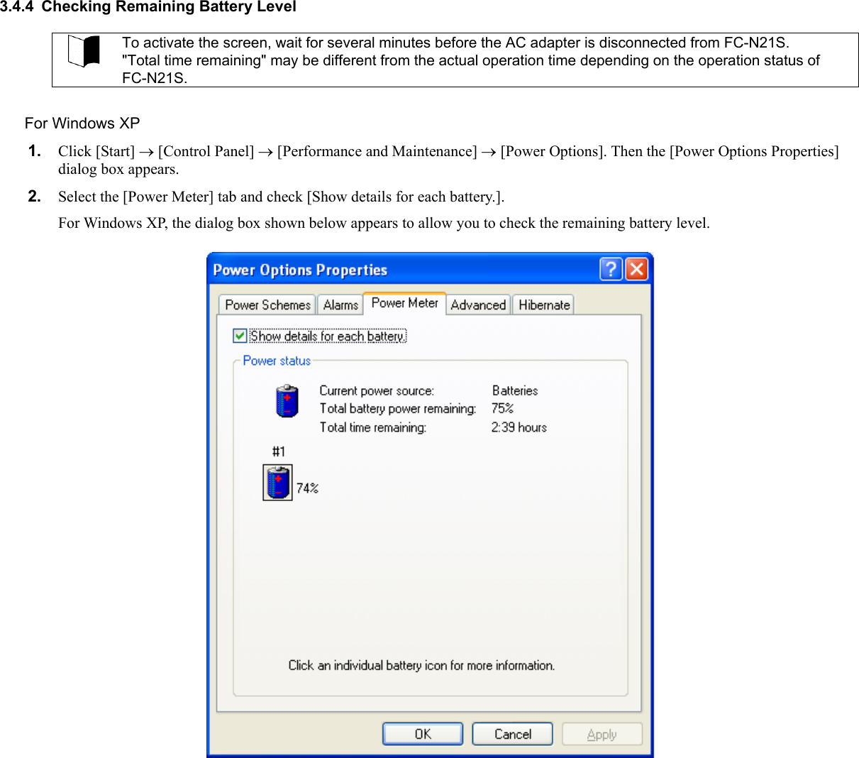 3.4.4  Checking Remaining Battery Level  To activate the screen, wait for several minutes before the AC adapter is disconnected from FC-N21S. &quot;Total time remaining&quot; may be different from the actual operation time depending on the operation status of FC-N21S.  For Windows XP 1.  Click [Start] → [Control Panel] → [Performance and Maintenance] → [Power Options]. Then the [Power Options Properties] dialog box appears. 2.  Select the [Power Meter] tab and check [Show details for each battery.]. For Windows XP, the dialog box shown below appears to allow you to check the remaining battery level.   