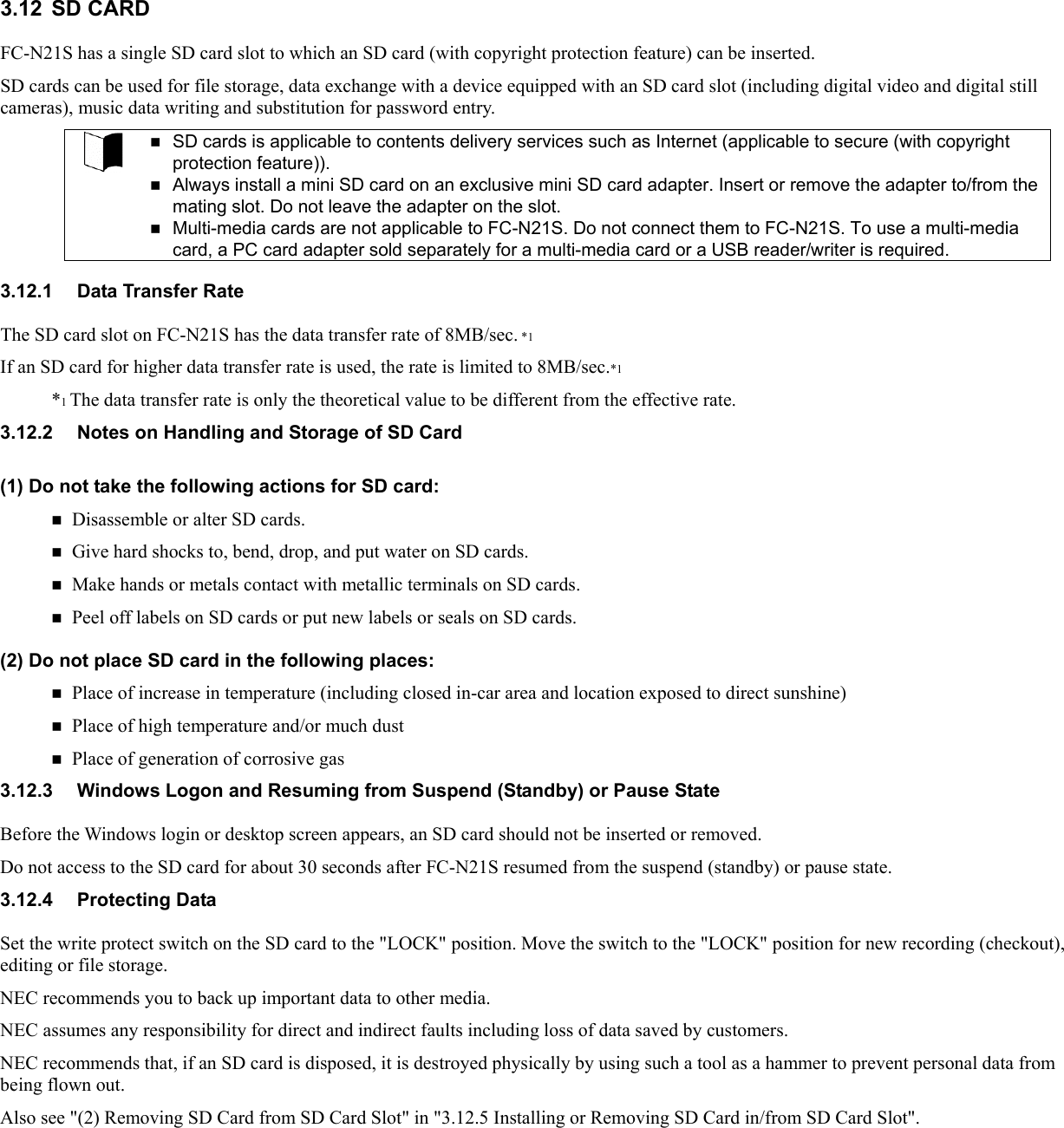 3.12 SD CARD FC-N21S has a single SD card slot to which an SD card (with copyright protection feature) can be inserted. SD cards can be used for file storage, data exchange with a device equipped with an SD card slot (including digital video and digital still cameras), music data writing and substitution for password entry.   SD cards is applicable to contents delivery services such as Internet (applicable to secure (with copyright protection feature)).  Always install a mini SD card on an exclusive mini SD card adapter. Insert or remove the adapter to/from the mating slot. Do not leave the adapter on the slot.  Multi-media cards are not applicable to FC-N21S. Do not connect them to FC-N21S. To use a multi-media card, a PC card adapter sold separately for a multi-media card or a USB reader/writer is required.  3.12.1  Data Transfer Rate The SD card slot on FC-N21S has the data transfer rate of 8MB/sec. *1 If an SD card for higher data transfer rate is used, the rate is limited to 8MB/sec.*1 *1 The data transfer rate is only the theoretical value to be different from the effective rate. 3.12.2  Notes on Handling and Storage of SD Card (1) Do not take the following actions for SD card:  Disassemble or alter SD cards.  Give hard shocks to, bend, drop, and put water on SD cards.  Make hands or metals contact with metallic terminals on SD cards.  Peel off labels on SD cards or put new labels or seals on SD cards. (2) Do not place SD card in the following places:  Place of increase in temperature (including closed in-car area and location exposed to direct sunshine)  Place of high temperature and/or much dust  Place of generation of corrosive gas 3.12.3  Windows Logon and Resuming from Suspend (Standby) or Pause State Before the Windows login or desktop screen appears, an SD card should not be inserted or removed. Do not access to the SD card for about 30 seconds after FC-N21S resumed from the suspend (standby) or pause state. 3.12.4 Protecting Data Set the write protect switch on the SD card to the &quot;LOCK&quot; position. Move the switch to the &quot;LOCK&quot; position for new recording (checkout), editing or file storage. NEC recommends you to back up important data to other media. NEC assumes any responsibility for direct and indirect faults including loss of data saved by customers. NEC recommends that, if an SD card is disposed, it is destroyed physically by using such a tool as a hammer to prevent personal data from being flown out. Also see &quot;(2) Removing SD Card from SD Card Slot&quot; in &quot;3.12.5 Installing or Removing SD Card in/from SD Card Slot&quot;.  