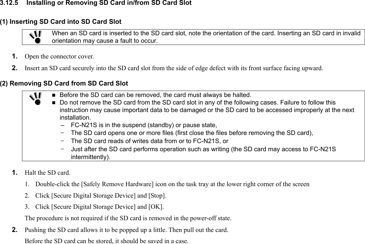 3.12.5  Installing or Removing SD Card in/from SD Card Slot (1) Inserting SD Card into SD Card Slot  When an SD card is inserted to the SD card slot, note the orientation of the card. Inserting an SD card in invalid orientation may cause a fault to occur.  1.  Open the connector cover. 2.  Insert an SD card securely into the SD card slot from the side of edge defect with its front surface facing upward. (2) Removing SD Card from SD Card Slot   Before the SD card can be removed, the card must always be halted.  Do not remove the SD card from the SD card slot in any of the following cases. Failure to follow this instruction may cause important data to be damaged or the SD card to be accessed improperly at the next installation. –  The SD card opens one or more files (first close the files before removing the SD card), –  The SD card reads of writes data from or to FC-N21S, or –  Just after the SD card performs operation such as writing (the SD card may access to FC-N21S intermittently). –  FC-N21S is in the suspend (standby) or pause state,  1.  Halt the SD card. 1.  Double-click the [Safely Remove Hardware] icon on the task tray at the lower right corner of the screen 2.  Click [Secure Digital Storage Device] and [Stop]. 3.  Click [Secure Digital Storage Device] and [OK]. The procedure is not required if the SD card is removed in the power-off state. 2.  Pushing the SD card allows it to be popped up a little. Then pull out the card. Before the SD card can be stored, it should be saved in a case.  