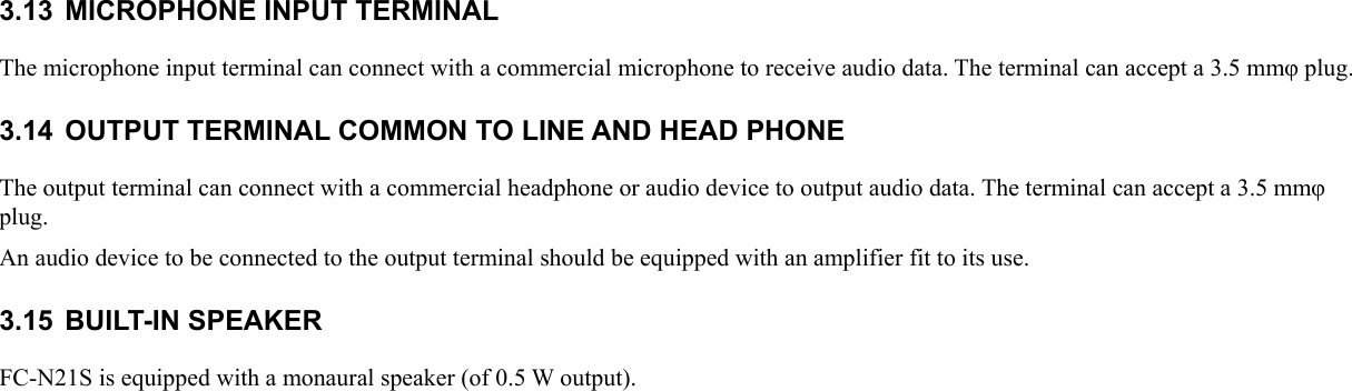 3.13  MICROPHONE INPUT TERMINAL The microphone input terminal can connect with a commercial microphone to receive audio data. The terminal can accept a 3.5 mmφ plug. 3.14 OUTPUT TERMINAL COMMON TO LINE AND HEAD PHONE The output terminal can connect with a commercial headphone or audio device to output audio data. The terminal can accept a 3.5 mmφ plug. An audio device to be connected to the output terminal should be equipped with an amplifier fit to its use. 3.15 BUILT-IN SPEAKER FC-N21S is equipped with a monaural speaker (of 0.5 W output).  