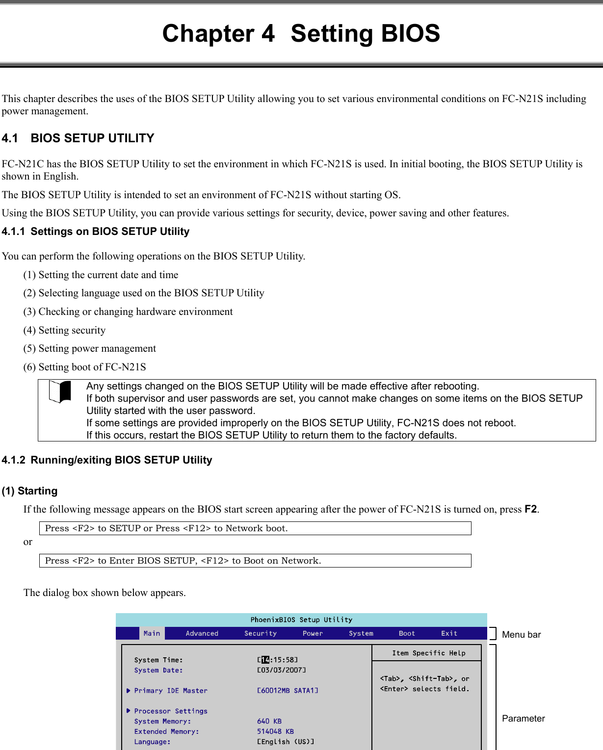 Chapter 4  Setting BIOS This chapter describes the uses of the BIOS SETUP Utility allowing you to set various environmental conditions on FC-N21S including power management. 4.1  BIOS SETUP UTILITY FC-N21C has the BIOS SETUP Utility to set the environment in which FC-N21S is used. In initial booting, the BIOS SETUP Utility is shown in English.   The BIOS SETUP Utility is intended to set an environment of FC-N21S without starting OS. Using the BIOS SETUP Utility, you can provide various settings for security, device, power saving and other features. 4.1.1  Settings on BIOS SETUP Utility You can perform the following operations on the BIOS SETUP Utility. (1) Setting the current date and time (2) Selecting language used on the BIOS SETUP Utility (3) Checking or changing hardware environment (4) Setting security (5) Setting power management (6) Setting boot of FC-N21S  Any settings changed on the BIOS SETUP Utility will be made effective after rebooting. If both supervisor and user passwords are set, you cannot make changes on some items on the BIOS SETUP Utility started with the user password. If some settings are provided improperly on the BIOS SETUP Utility, FC-N21S does not reboot. If this occurs, restart the BIOS SETUP Utility to return them to the factory defaults.  4.1.2  Running/exiting BIOS SETUP Utility (1) Starting If the following message appears on the BIOS start screen appearing after the power of FC-N21S is turned on, press F2. Press &lt;F2&gt; to SETUP or Press &lt;F12&gt; to Network boot. or Press &lt;F2&gt; to Enter BIOS SETUP, &lt;F12&gt; to Boot on Network.  The dialog box shown below appears. Menu bar Parameter 