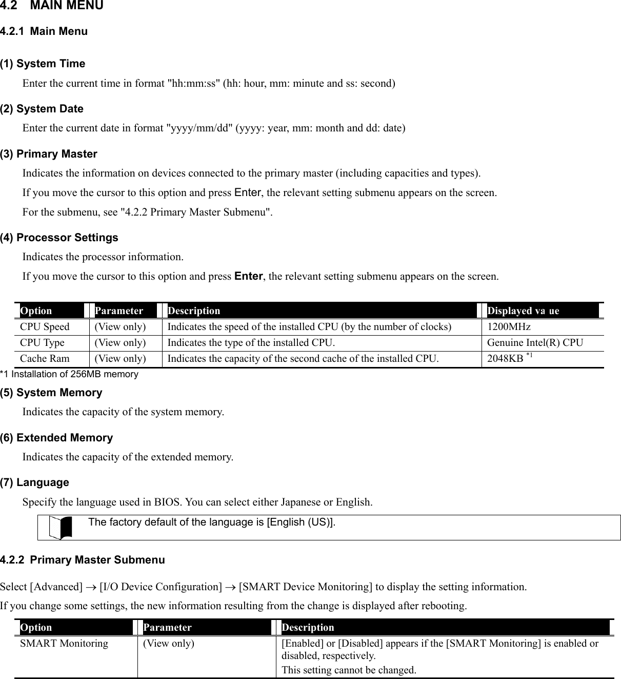 4.2 MAIN MENU 4.2.1 Main Menu (1) System Time Enter the current time in format &quot;hh:mm:ss&quot; (hh: hour, mm: minute and ss: second) (2) System Date Enter the current date in format &quot;yyyy/mm/dd&quot; (yyyy: year, mm: month and dd: date) (3) Primary Master Indicates the information on devices connected to the primary master (including capacities and types). If you move the cursor to this option and press Enter, the relevant setting submenu appears on the screen. For the submenu, see &quot;4.2.2 Primary Master Submenu&quot;. (4) Processor Settings Indicates the processor information. If you move the cursor to this option and press Enter, the relevant setting submenu appears on the screen.  Option  Parameter  Description  Displayed value CPU Speed  (View only)  Indicates the speed of the installed CPU (by the number of clocks)  1200MHz CPU Type  (View only)  Indicates the type of the installed CPU.  Genuine Intel(R) CPU Cache Ram  (View only)  Indicates the capacity of the second cache of the installed CPU.  2048KB *1 *1 Installation of 256MB memory (5) System Memory Indicates the capacity of the system memory. (6) Extended Memory Indicates the capacity of the extended memory. (7) Language Specify the language used in BIOS. You can select either Japanese or English.  The factory default of the language is [English (US)].  4.2.2  Primary Master Submenu Select [Advanced] → [I/O Device Configuration] → [SMART Device Monitoring] to display the setting information. If you change some settings, the new information resulting from the change is displayed after rebooting. Option  Parameter  Description SMART Monitoring (View only)  [Enabled] or [Disabled] appears if the [SMART Monitoring] is enabled or disabled, respectively. This setting cannot be changed.  
