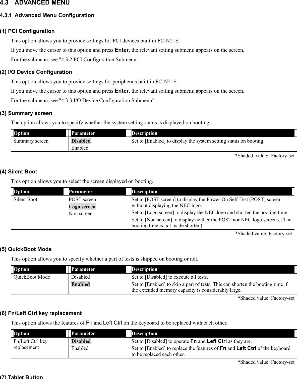 4.3 ADVANCED MENU 4.3.1 Advanced Menu Configuration (1) PCI Configuration This option allows you to provide settings for PCI devices built in FC-N21S. If you move the cursor to this option and press Enter, the relevant setting submenu appears on the screen. For the submenu, see &quot;4.3.2 PCI Configuration Submenu&quot;. (2) I/O Device Configuration This option allows you to provide settings for peripherals built in FC-N21S. If you move the cursor to this option and press Enter, the relevant setting submenu appears on the screen. For the submenu, see &quot;4.3.3 I/O Device Configuration Submenu&quot;. (3) Summary screen The option allows you to specify whether the system setting status is displayed on booting. Option  Parameter  Description Summary screen  Disabled Enabled Set to [Enabled] to display the system setting status on booting.   *Shaded value: Factory-set (4) Silent Boot This option allows you to select the screen displayed on booting. Option  Parameter  Description Silent Boot  POST screen Logo screen Non screen Set to [POST screen] to display the Power-On Self-Test (POST) screen without displaying the NEC logo. Set to [Logo screen] to display the NEC logo and shorten the booting time. Set to [Non screen] to display neither the POST nor NEC logo screens. (The booting time is not made shorter.)    *Shaded value: Factory-set (5) QuickBoot Mode This option allows you to specify whether a part of tests is skipped on booting or not. Option  Parameter  Description QuickBoot Mode  Disabled Enabled Set to [Disabled] to execute all tests. Set to [Enabled] to skip a part of tests. This can shorten the booting time if the extended memory capacity is considerably large.    *Shaded value: Factory-set (6) Fn/Left Ctrl key replacement This option allows the features of Fn and Left Ctrl on the keyboard to be replaced with each other. Option  Parameter  Description Fn/Left Ctrl key replacement Disabled Enabled Set to [Disabled] to operate Fn and Left Ctrl as they are. Set to [Enabled] to replace the features of Fn and Left Ctrl of the keyboard to be replaced each other.   *Shaded value: Factory-set (7)Tablet Button