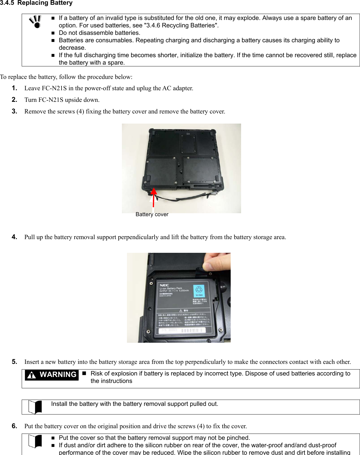 3.4.5 Replacing Battery   If a battery of an invalid type is substituted for the old one, it may explode. Always use a spare battery of an option. For used batteries, see &quot;3.4.6 Recycling Batteries&quot;.  Do not disassemble batteries.  Batteries are consumables. Repeating charging and discharging a battery causes its charging ability to decrease.  If the full discharging time becomes shorter, initialize the battery. If the time cannot be recovered still, replace the battery with a spare.  To replace the battery, follow the procedure below: 1.  Leave FC-N21S in the power-off state and uplug the AC adapter. 2.  Turn FC-N21S upside down. 3.  Remove the screws (4) fixing the battery cover and remove the battery cover. Battery cover    4.  Pull up the battery removal support perpendicularly and lift the battery from the battery storage area.        5.  Insert a new battery into the battery storage area from the top perpendicularly to make the connectors contact with each other. WARNING  Risk of explosion if battery is replaced by incorrect type. Dispose of used batteries according to the instructions   Install the battery with the battery removal support pulled out.  6.  Put the battery cover on the original position and drive the screws (4) to fix the cover.   Put the cover so that the battery removal support may not be pinched.  If dust and/or dirt adhere to the silicon rubber on rear of the cover, the water-proof and/and dust-proof performance of the cover may be reduced. Wipe the silicon rubber to remove dust and dirt before installing 