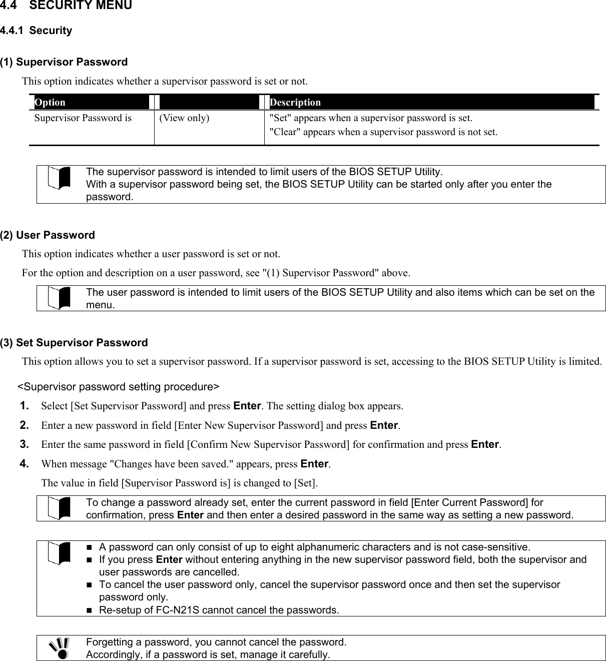 4.4 SECURITY MENU 4.4.1 Security (1) Supervisor Password This option indicates whether a supervisor password is set or not. Option  Parameter  Description Supervisor Password is  (View only)  &quot;Set&quot; appears when a supervisor password is set. &quot;Clear&quot; appears when a supervisor password is not set.  The supervisor password is intended to limit users of the BIOS SETUP Utility. With a supervisor password being set, the BIOS SETUP Utility can be started only after you enter the password.   (2) User Password This option indicates whether a user password is set or not. For the option and description on a user password, see &quot;(1) Supervisor Password&quot; above.  The user password is intended to limit users of the BIOS SETUP Utility and also items which can be set on the menu.  (3) Set Supervisor Password This option allows you to set a supervisor password. If a supervisor password is set, accessing to the BIOS SETUP Utility is limited. &lt;Supervisor password setting procedure&gt; 1.  Select [Set Supervisor Password] and press Enter. The setting dialog box appears. 2.  Enter a new password in field [Enter New Supervisor Password] and press Enter. 3.  Enter the same password in field [Confirm New Supervisor Password] for confirmation and press Enter. 4.  When message &quot;Changes have been saved.&quot; appears, press Enter. The value in field [Supervisor Password is] is changed to [Set].  To change a password already set, enter the current password in field [Enter Current Password] for confirmation, press Enter and then enter a desired password in the same way as setting a new password.    A password can only consist of up to eight alphanumeric characters and is not case-sensitive.  If you press Enter without entering anything in the new supervisor password field, both the supervisor and user passwords are cancelled.    To cancel the user password only, cancel the supervisor password once and then set the supervisor password only.  Re-setup of FC-N21S cannot cancel the passwords.   Forgetting a password, you cannot cancel the password. Accordingly, if a password is set, manage it carefully.  