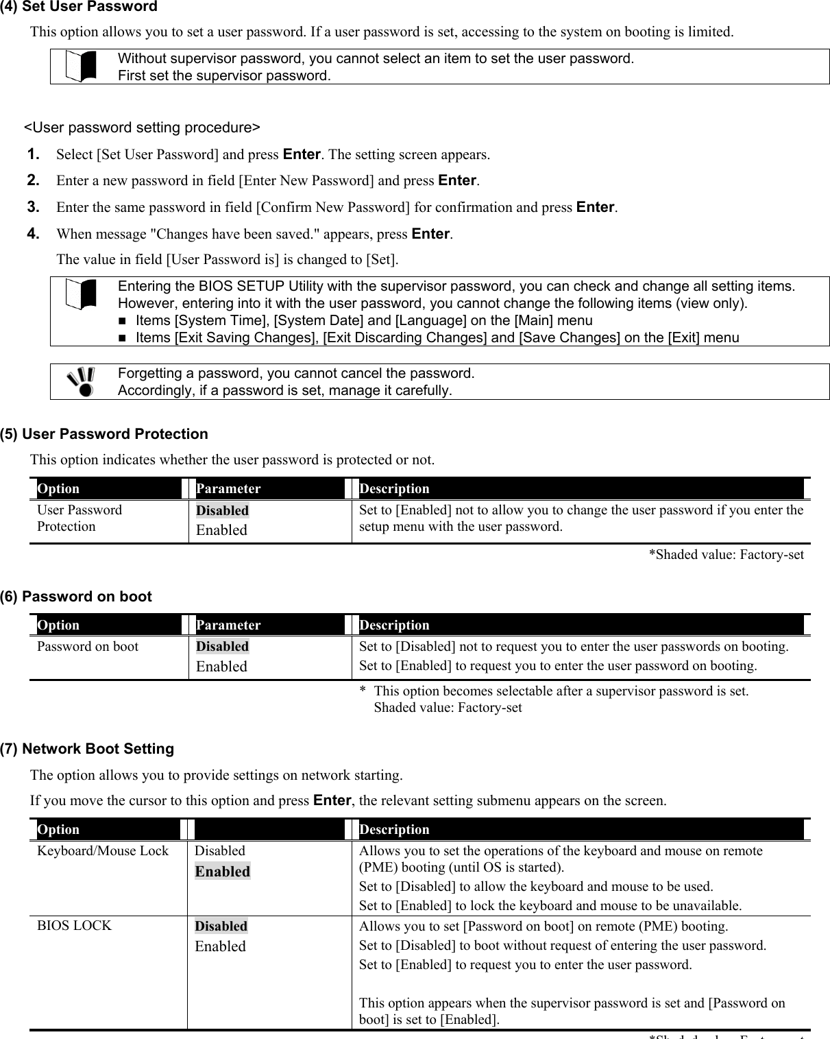 (4) Set User Password This option allows you to set a user password. If a user password is set, accessing to the system on booting is limited.  Without supervisor password, you cannot select an item to set the user password. First set the supervisor password.  &lt;User password setting procedure&gt; 1.  Select [Set User Password] and press Enter. The setting screen appears. 2.  Enter a new password in field [Enter New Password] and press Enter. 3.  Enter the same password in field [Confirm New Password] for confirmation and press Enter. 4.  When message &quot;Changes have been saved.&quot; appears, press Enter. The value in field [User Password is] is changed to [Set].  Entering the BIOS SETUP Utility with the supervisor password, you can check and change all setting items. However, entering into it with the user password, you cannot change the following items (view only).  Items [System Time], [System Date] and [Language] on the [Main] menu  Items [Exit Saving Changes], [Exit Discarding Changes] and [Save Changes] on the [Exit] menu   Forgetting a password, you cannot cancel the password. Accordingly, if a password is set, manage it carefully.  (5) User Password Protection This option indicates whether the user password is protected or not. Option  Parameter  Description User Password Protection Disabled Enabled Set to [Enabled] not to allow you to change the user password if you enter the setup menu with the user password.   *Shaded value: Factory-set (6) Password on boot Option  Parameter  Description Password on boot  Disabled Enabled Set to [Disabled] not to request you to enter the user passwords on booting. Set to [Enabled] to request you to enter the user password on booting.   *  This option becomes selectable after a supervisor password is set. Shaded value: Factory-set  (7) Network Boot Setting The option allows you to provide settings on network starting. If you move the cursor to this option and press Enter, the relevant setting submenu appears on the screen. Option  Parameter  Description Keyboard/Mouse Lock  Disabled Enabled Allows you to set the operations of the keyboard and mouse on remote (PME) booting (until OS is started).   Set to [Disabled] to allow the keyboard and mouse to be used. Set to [Enabled] to lock the keyboard and mouse to be unavailable. BIOS LOCK  Disabled Enabled Allows you to set [Password on boot] on remote (PME) booting. Set to [Disabled] to boot without request of entering the user password. Set to [Enabled] to request you to enter the user password.  This option appears when the supervisor password is set and [Password on boot] is set to [Enabled]. *Sh d d l F tt