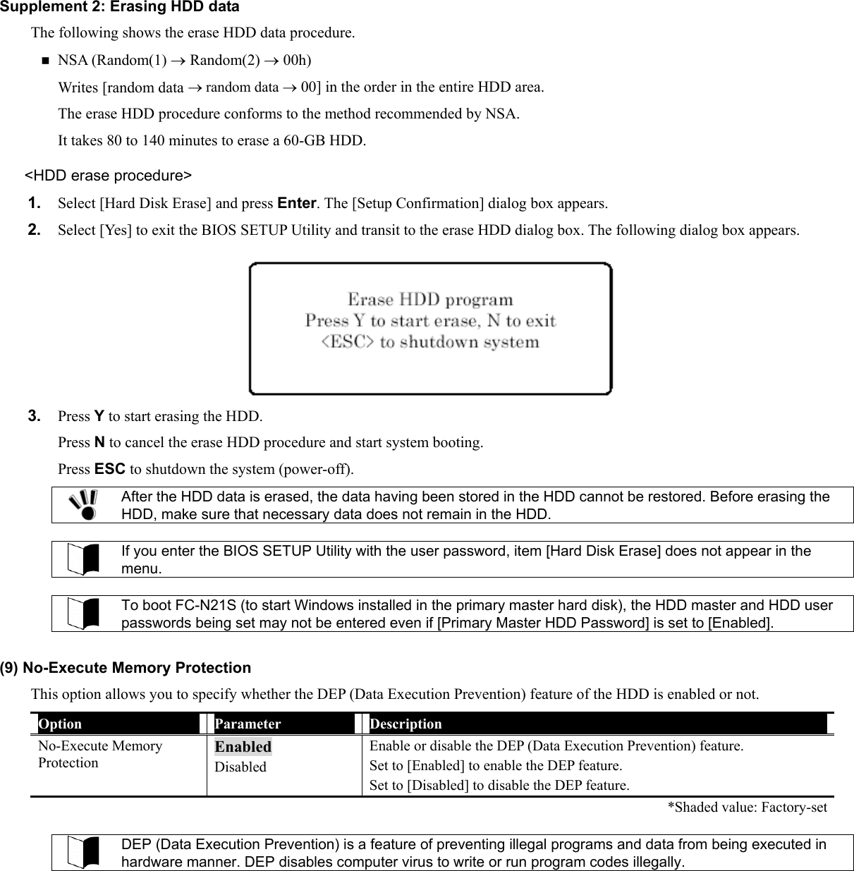 Supplement 2: Erasing HDD data The following shows the erase HDD data procedure.  NSA (Random(1) → Random(2) → 00h) Writes [random data → random data → 00] in the order in the entire HDD area. The erase HDD procedure conforms to the method recommended by NSA. It takes 80 to 140 minutes to erase a 60-GB HDD. &lt;HDD erase procedure&gt; 1.  Select [Hard Disk Erase] and press Enter. The [Setup Confirmation] dialog box appears. 2.  Select [Yes] to exit the BIOS SETUP Utility and transit to the erase HDD dialog box. The following dialog box appears.  3.  Press Y to start erasing the HDD. Press N to cancel the erase HDD procedure and start system booting. Press ESC to shutdown the system (power-off).  After the HDD data is erased, the data having been stored in the HDD cannot be restored. Before erasing the HDD, make sure that necessary data does not remain in the HDD.   If you enter the BIOS SETUP Utility with the user password, item [Hard Disk Erase] does not appear in the menu.   To boot FC-N21S (to start Windows installed in the primary master hard disk), the HDD master and HDD user passwords being set may not be entered even if [Primary Master HDD Password] is set to [Enabled].  (9) No-Execute Memory Protection This option allows you to specify whether the DEP (Data Execution Prevention) feature of the HDD is enabled or not. Option  Parameter  Description No-Execute Memory Protection Enabled Disabled Enable or disable the DEP (Data Execution Prevention) feature. Set to [Enabled] to enable the DEP feature. Set to [Disabled] to disable the DEP feature.   *Shaded value: Factory-set  DEP (Data Execution Prevention) is a feature of preventing illegal programs and data from being executed in hardware manner. DEP disables computer virus to write or run program codes illegally.  