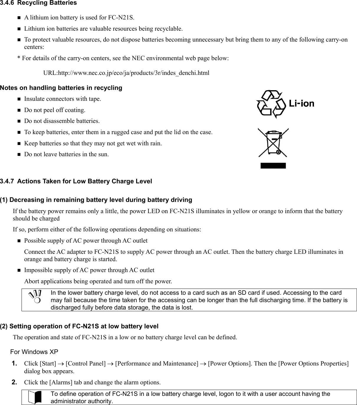 3.4.6 Recycling Batteries  A lithium ion battery is used for FC-N21S.    Lithium ion batteries are valuable resources being recyclable.  To protect valuable resources, do not dispose batteries becoming unnecessary but bring them to any of the following carry-on centers: * For details of the carry-on centers, see the NEC environmental web page below:  URL:http://www.nec.co.jp/eco/ja/products/3r/indes_denchi.html Notes on handling batteries in recycling  Insulate connectors with tape.  Do not peel off coating.  Do not disassemble batteries.  To keep batteries, enter them in a rugged case and put the lid on the case.  Keep batteries so that they may not get wet with rain.  Do not leave batteries in the sun.  3.4.7  Actions Taken for Low Battery Charge Level (1) Decreasing in remaining battery level during battery driving If the battery power remains only a little, the power LED on FC-N21S illuminates in yellow or orange to inform that the battery should be charged If so, perform either of the following operations depending on situations:  Possible supply of AC power through AC outlet Connect the AC adapter to FC-N21S to supply AC power through an AC outlet. Then the battery charge LED illuminates in orange and battery charge is started.  Impossible supply of AC power through AC outlet Abort applications being operated and turn off the power.  In the lower battery charge level, do not access to a card such as an SD card if used. Accessing to the card may fail because the time taken for the accessing can be longer than the full discharging time. If the battery is discharged fully before data storage, the data is lost.  (2) Setting operation of FC-N21S at low battery level The operation and state of FC-N21S in a low or no battery charge level can be defined. For Windows XP 1.  Click [Start] → [Control Panel] → [Performance and Maintenance] → [Power Options]. Then the [Power Options Properties] dialog box appears. 2.  Click the [Alarms] tab and change the alarm options.  To define operation of FC-N21S in a low battery charge level, logon to it with a user account having the administrator authority.  