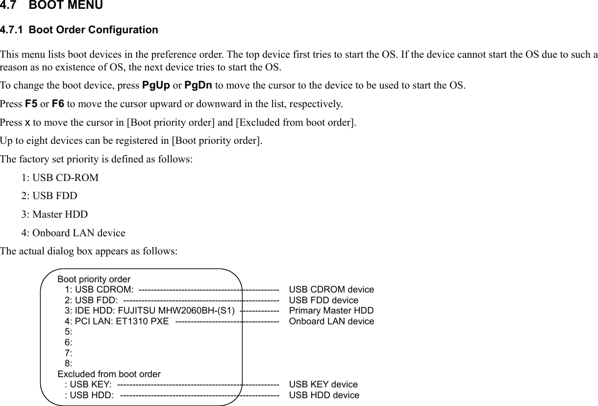 4.7 BOOT MENU 4.7.1  Boot Order Configuration This menu lists boot devices in the preference order. The top device first tries to start the OS. If the device cannot start the OS due to such a reason as no existence of OS, the next device tries to start the OS. To change the boot device, press PgUp or PgDn to move the cursor to the device to be used to start the OS. Press F5 or F6 to move the cursor upward or downward in the list, respectively. Press x to move the cursor in [Boot priority order] and [Excluded from boot order]. Up to eight devices can be registered in [Boot priority order]. The factory set priority is defined as follows: 1: USB CD-ROM 2: USB FDD 3: Master HDD 4: Onboard LAN device The actual dialog box appears as follows:  Boot priority order 1: USB CDROM:  ----------------------------------------------   USB CDROM device 2: USB FDD:  ---------------------------------------------------   USB FDD device 3: IDE HDD: FUJITSU MHW2060BH-(S1)  -------------   Primary Master HDD 4: PCI LAN: ET1310 PXE  ----------------------------------  Onboard LAN device 5: 6: 7: 8: Excluded from boot order : USB KEY:  -----------------------------------------------------   USB KEY device : USB HDD:  ----------------------------------------------------   USB HDD device     