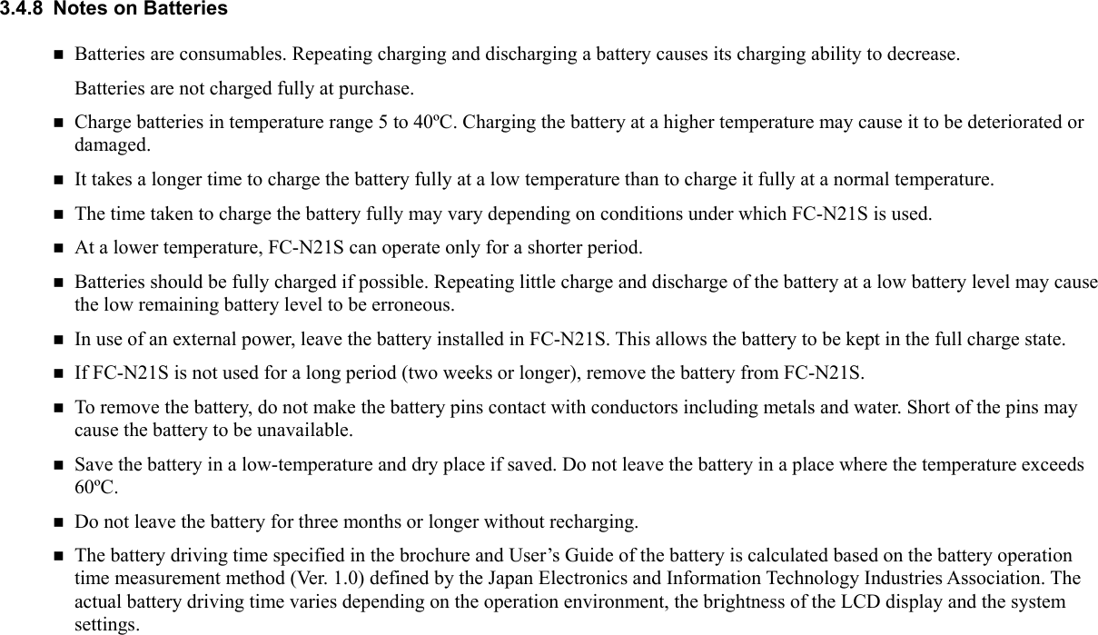 3.4.8  Notes on Batteries  Batteries are consumables. Repeating charging and discharging a battery causes its charging ability to decrease. Batteries are not charged fully at purchase.  Charge batteries in temperature range 5 to 40ºC. Charging the battery at a higher temperature may cause it to be deteriorated or damaged.  It takes a longer time to charge the battery fully at a low temperature than to charge it fully at a normal temperature.  The time taken to charge the battery fully may vary depending on conditions under which FC-N21S is used.  At a lower temperature, FC-N21S can operate only for a shorter period.  Batteries should be fully charged if possible. Repeating little charge and discharge of the battery at a low battery level may cause the low remaining battery level to be erroneous.  In use of an external power, leave the battery installed in FC-N21S. This allows the battery to be kept in the full charge state.  If FC-N21S is not used for a long period (two weeks or longer), remove the battery from FC-N21S.  To remove the battery, do not make the battery pins contact with conductors including metals and water. Short of the pins may cause the battery to be unavailable.  Save the battery in a low-temperature and dry place if saved. Do not leave the battery in a place where the temperature exceeds 60ºC.  Do not leave the battery for three months or longer without recharging.  The battery driving time specified in the brochure and User’s Guide of the battery is calculated based on the battery operation time measurement method (Ver. 1.0) defined by the Japan Electronics and Information Technology Industries Association. The actual battery driving time varies depending on the operation environment, the brightness of the LCD display and the system settings.  