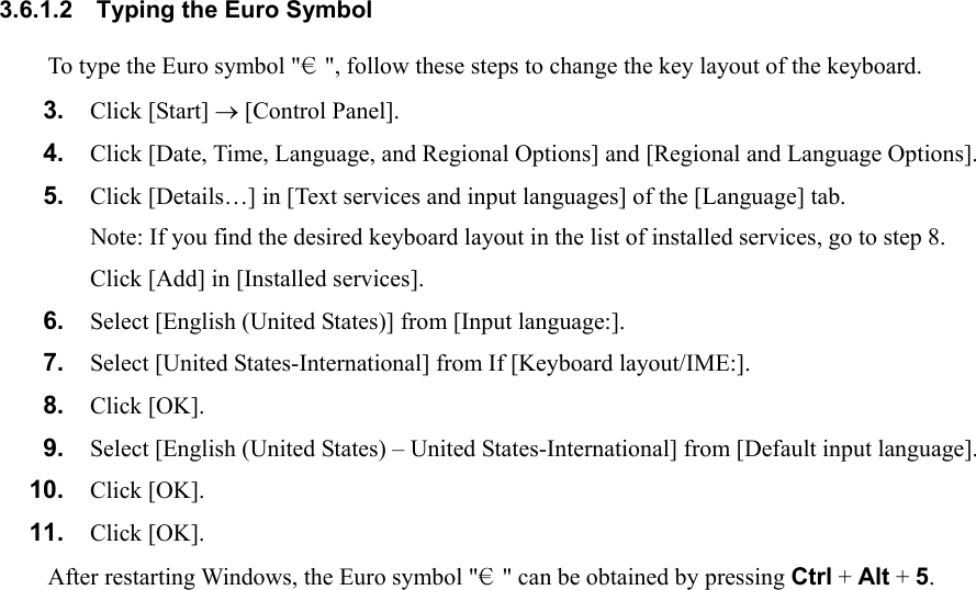 3.6.1.2  Typing the Euro Symbol To type the Euro symbol &quot;€&quot;, follow these steps to change the key layout of the keyboard. 3.  Click [Start] → [Control Panel]. 4.  Click [Date, Time, Language, and Regional Options] and [Regional and Language Options]. 5.  Click [Details…] in [Text services and input languages] of the [Language] tab. Note: If you find the desired keyboard layout in the list of installed services, go to step 8. Click [Add] in [Installed services]. 6.  Select [English (United States)] from [Input language:]. 7.  Select [United States-International] from If [Keyboard layout/IME:]. 8.  Click [OK]. 9.  Select [English (United States) – United States-International] from [Default input language]. 10.  Click [OK]. 11.  Click [OK]. After restarting Windows, the Euro symbol &quot;€&quot; can be obtained by pressing Ctrl + Alt + 5.    