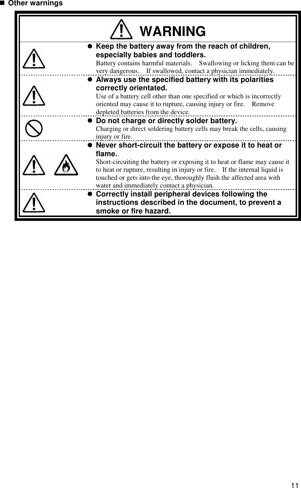11  Other warnings  WARNING    Keep the battery away from the reach of children, especially babies and toddlers.   Battery contains harmful materials.  Swallowing or licking them can be very dangerous.  If swallowed, contact a physician immediately.     Always use the specified battery with its polarities correctly orientated.   Use of a battery cell other than one specified or which is incorrectly oriented may cause it to rupture, causing injury or fire.  Remove depleted batteries from the device.    Do not charge or directly solder battery. Charging or direct soldering battery cells may break the cells, causing injury or fire.    Never short-circuit the battery or expose it to heat or flame. Short-circuiting the battery or exposing it to heat or flame may cause it to heat or rupture, resulting in injury or fire.  If the internal liquid is touched or gets into the eye, thoroughly flush the affected area with water and immediately contact a physician.    Correctly install peripheral devices following the instructions described in the document, to prevent a smoke or fire hazard.  
