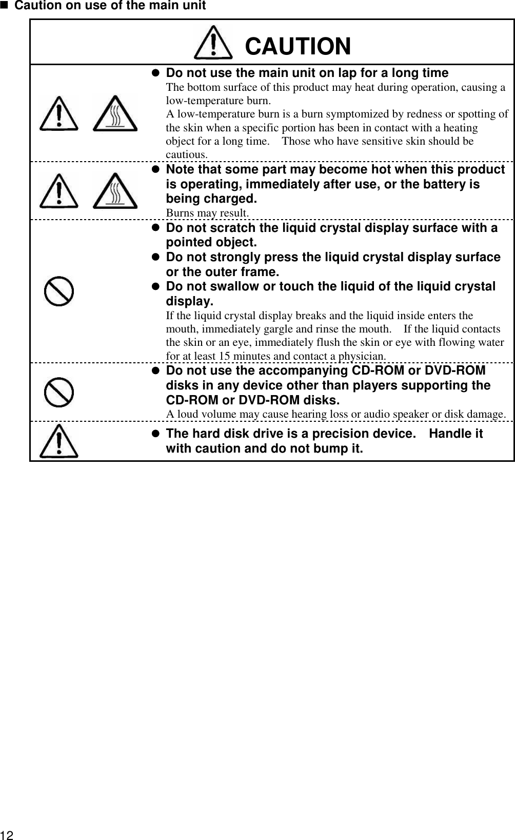 12  Caution on use of the main unit  CAUTION    Do not use the main unit on lap for a long time The bottom surface of this product may heat during operation, causing a low-temperature burn.   A low-temperature burn is a burn symptomized by redness or spotting of the skin when a specific portion has been in contact with a heating object for a long time.  Those who have sensitive skin should be cautious.    Note that some part may become hot when this product is operating, immediately after use, or the battery is being charged. Burns may result.      Do not scratch the liquid crystal display surface with a pointed object.  Do not strongly press the liquid crystal display surface or the outer frame.  Do not swallow or touch the liquid of the liquid crystal display. If the liquid crystal display breaks and the liquid inside enters the mouth, immediately gargle and rinse the mouth.  If the liquid contacts the skin or an eye, immediately flush the skin or eye with flowing water for at least 15 minutes and contact a physician.    Do not use the accompanying CD-ROM or DVD-ROM disks in any device other than players supporting the CD-ROM or DVD-ROM disks. A loud volume may cause hearing loss or audio speaker or disk damage.       The hard disk drive is a precision device.  Handle it with caution and do not bump it.     