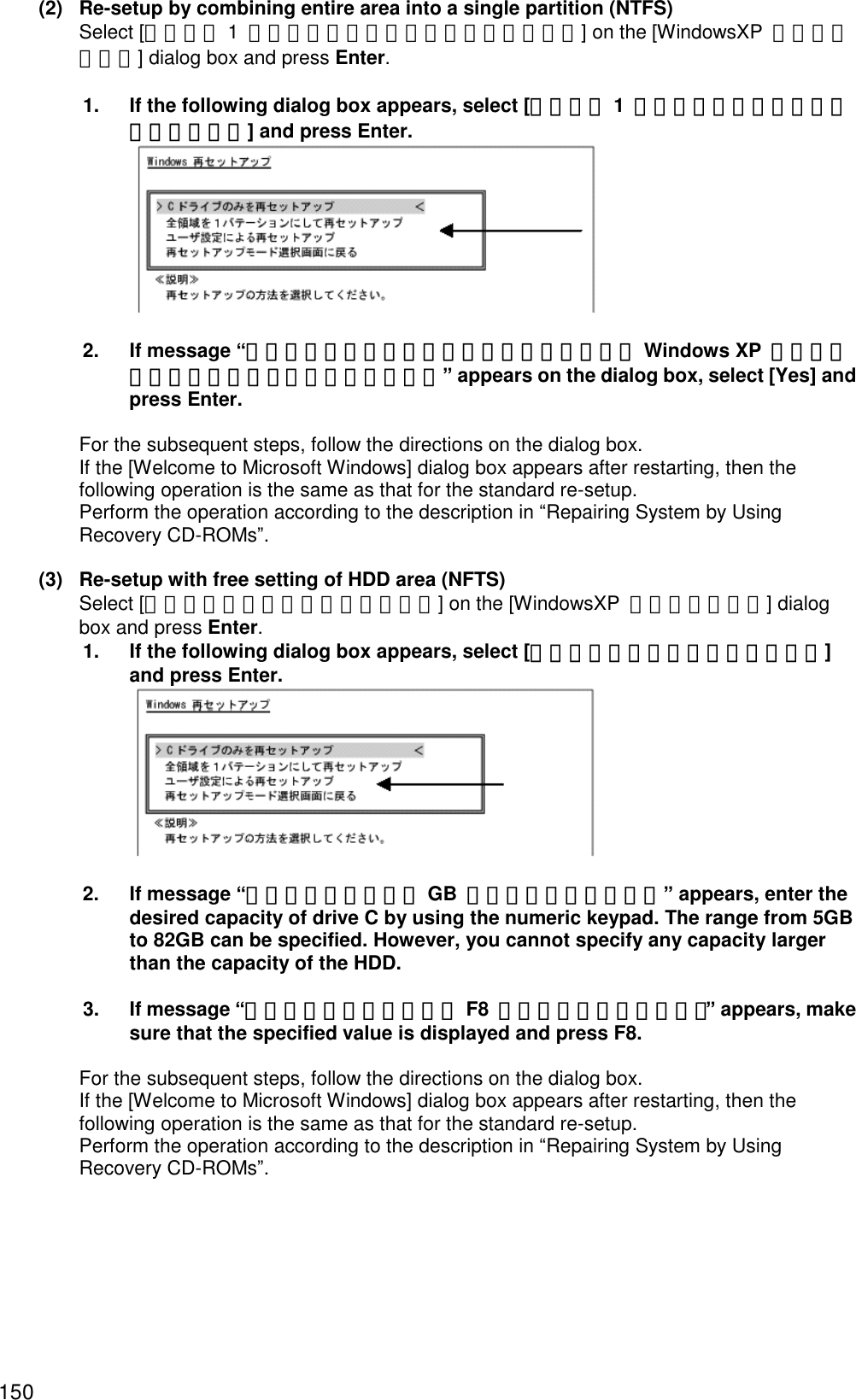 150 (2)  Re-setup by combining entire area into a single partition (NTFS)   Select [全領域を 1  パーティションにして再セットアップ] on the [WindowsXP  再セットアップ] dialog box and press Enter.  1.  If the following dialog box appears, select [全領域を 1  パーティションにして再セットアップ] and press Enter.   2.  If message “ハードディスクの全領域をフォーマットして Windows XP  を再セットアップします。よろしいですか？” appears on the dialog box, select [Yes] and press Enter.    For the subsequent steps, follow the directions on the dialog box.   If the [Welcome to Microsoft Windows] dialog box appears after restarting, then the following operation is the same as that for the standard re-setup.   Perform the operation according to the description in “Repairing System by Using Recovery CD-ROMs”.  (3)  Re-setup with free setting of HDD area (NFTS)   Select [ユーザ設定による再セットアップ] on the [WindowsXP  再セットアップ] dialog box and press Enter. 1.  If the following dialog box appears, select [ユーザ設定による再セットアップ] and press Enter.   2.  If message “ドライブのサイズを GB  単位で指定できます。” appears, enter the desired capacity of drive C by using the numeric keypad. The range from 5GB to 82GB can be specified. However, you cannot specify any capacity larger than the capacity of the HDD.    3.  If message “この設定でよろしければ F8  キーを押してください。” appears, make sure that the specified value is displayed and press F8.    For the subsequent steps, follow the directions on the dialog box.   If the [Welcome to Microsoft Windows] dialog box appears after restarting, then the following operation is the same as that for the standard re-setup.   Perform the operation according to the description in “Repairing System by Using Recovery CD-ROMs”.   