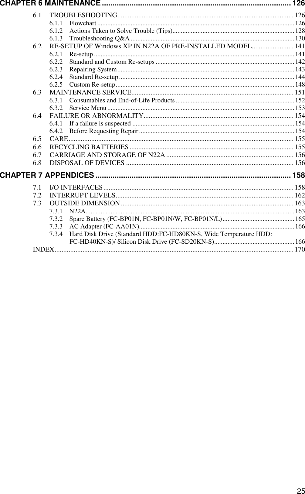 25 CHAPTER 6 MAINTENANCE ......................................................................................... 126 6.1 TROUBLESHOOTING.....................................................................................................126 6.1.1 Flowchart ......................................................................................................................126 6.1.2 Actions Taken to Solve Trouble (Tips).........................................................................128 6.1.3 Troubleshooting Q&amp;A..................................................................................................130 6.2 RE-SETUP OF Windows XP IN N22A OF PRE-INSTALLED MODEL........................141 6.2.1 Re-setup ........................................................................................................................141 6.2.2 Standard and Custom Re-setups ...................................................................................142 6.2.3 Repairing System..........................................................................................................143 6.2.4 Standard Re-setup.........................................................................................................144 6.2.5 Custom Re-setup...........................................................................................................148 6.3 MAINTENANCE SERVICE.............................................................................................151 6.3.1 Consumables and End-of-Life Products.......................................................................152 6.3.2 Service Menu................................................................................................................153 6.4 FAILURE OR ABNORMALITY......................................................................................154 6.4.1 If a failure is suspected .................................................................................................154 6.4.2 Before Requesting Repair.............................................................................................154 6.5 CARE................................................................................................................................. 155 6.6 RECYCLING BATTERIES..............................................................................................155 6.7 CARRIAGE AND STORAGE OF N22A .........................................................................156 6.8 DISPOSAL OF DEVICES ................................................................................................ 156 CHAPTER 7 APPENDICES ............................................................................................ 158 7.1 I/O INTERFACES.............................................................................................................158 7.2 INTERRUPT LEVELS...................................................................................................... 162 7.3 OUTSIDE DIMENSION................................................................................................... 163 7.3.1 N22A.............................................................................................................................163 7.3.2 Spare Battery (FC-BP01N, FC-BP01N/W, FC-BP01N/L)...........................................165 7.3.3 AC Adapter (FC-AA01N).............................................................................................166 7.3.4 Hard Disk Drive (Standard HDD:FC-HD80KN-S, Wide Temperature HDD: FC-HD40KN-S)/ Silicon Disk Drive (FC-SD20KN-S)................................................166 INDEX......................................................................................................................................... 170  