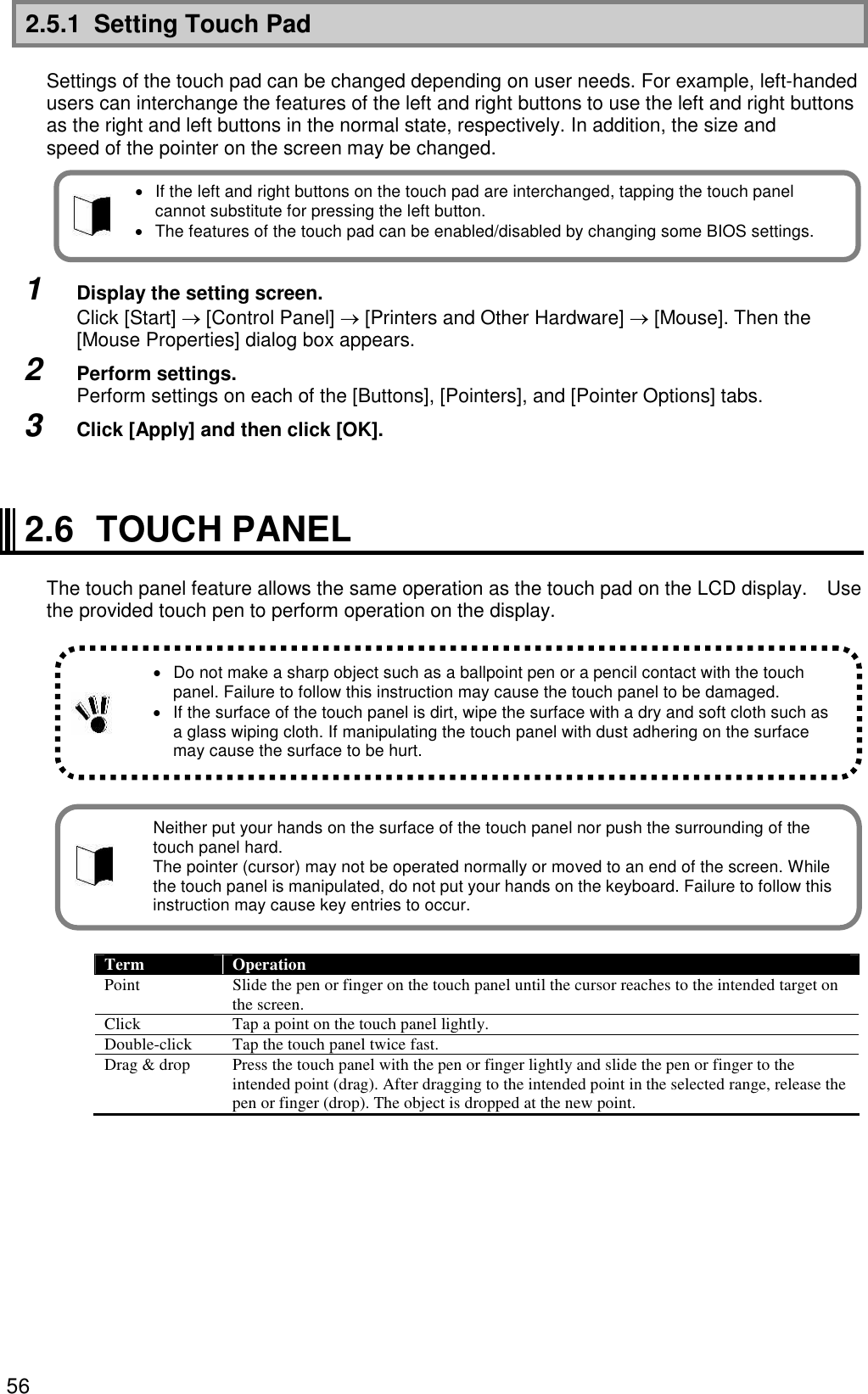 56 2.5.1  Setting Touch Pad  Settings of the touch pad can be changed depending on user needs. For example, left-handed users can interchange the features of the left and right buttons to use the left and right buttons as the right and left buttons in the normal state, respectively. In addition, the size and speed of the pointer on the screen may be changed.      1  Display the setting screen. Click [Start]  [Control Panel]  [Printers and Other Hardware]  [Mouse]. Then the [Mouse Properties] dialog box appears. 2  Perform settings. Perform settings on each of the [Buttons], [Pointers], and [Pointer Options] tabs. 3  Click [Apply] and then click [OK].    2.6  TOUCH PANEL  The touch panel feature allows the same operation as the touch pad on the LCD display.  Use the provided touch pen to perform operation on the display.                Term  Operation Point  Slide the pen or finger on the touch panel until the cursor reaches to the intended target on the screen. Click  Tap a point on the touch panel lightly. Double-click  Tap the touch panel twice fast. Drag &amp; drop  Press the touch panel with the pen or finger lightly and slide the pen or finger to the intended point (drag). After dragging to the intended point in the selected range, release the pen or finger (drop). The object is dropped at the new point.    If the left and right buttons on the touch pad are interchanged, tapping the touch panel cannot substitute for pressing the left button.   The features of the touch pad can be enabled/disabled by changing some BIOS settings.   Do not make a sharp object such as a ballpoint pen or a pencil contact with the touch panel. Failure to follow this instruction may cause the touch panel to be damaged.   If the surface of the touch panel is dirt, wipe the surface with a dry and soft cloth such as a glass wiping cloth. If manipulating the touch panel with dust adhering on the surface may cause the surface to be hurt. Neither put your hands on the surface of the touch panel nor push the surrounding of the touch panel hard. The pointer (cursor) may not be operated normally or moved to an end of the screen. While the touch panel is manipulated, do not put your hands on the keyboard. Failure to follow this instruction may cause key entries to occur. 