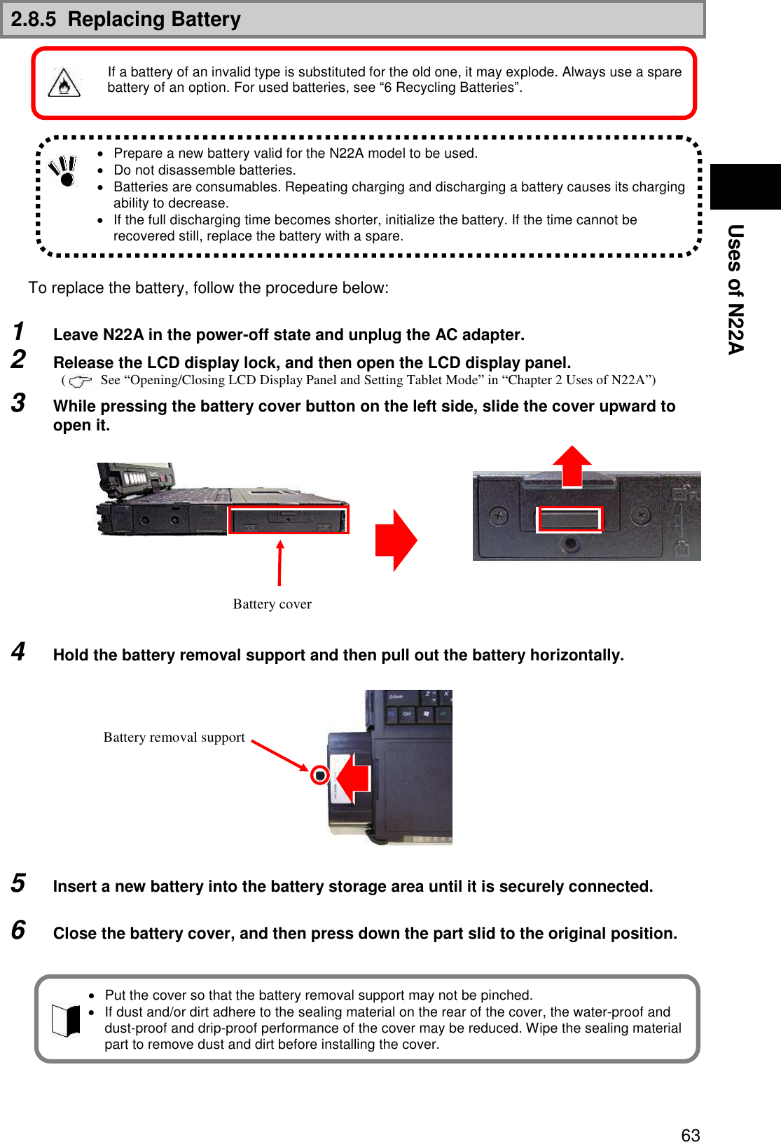  63 Uses of N22A 2.8.5  Replacing Battery              To replace the battery, follow the procedure below:  1  Leave N22A in the power-off state and unplug the AC adapter. 2  Release the LCD display lock, and then open the LCD display panel. (     See “Opening/Closing LCD Display Panel and Setting Tablet Mode” in “Chapter 2 Uses of N22A”) 3  While pressing the battery cover button on the left side, slide the cover upward to open it.            4  Hold the battery removal support and then pull out the battery horizontally.              5  Insert a new battery into the battery storage area until it is securely connected.  6  Close the battery cover, and then press down the part slid to the original position.            Prepare a new battery valid for the N22A model to be used.   Do not disassemble batteries.   Batteries are consumables. Repeating charging and discharging a battery causes its charging ability to decrease.   If the full discharging time becomes shorter, initialize the battery. If the time cannot be recovered still, replace the battery with a spare. Battery cover   Put the cover so that the battery removal support may not be pinched.   If dust and/or dirt adhere to the sealing material on the rear of the cover, the water-proof and dust-proof and drip-proof performance of the cover may be reduced. Wipe the sealing material part to remove dust and dirt before installing the cover. Battery removal support If a battery of an invalid type is substituted for the old one, it may explode. Always use a spare battery of an option. For used batteries, see “6 Recycling Batteries”. 