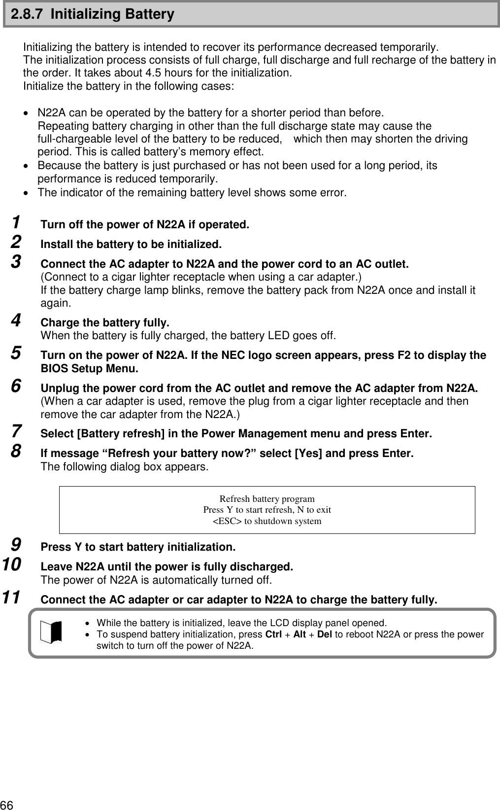 66 2.8.7  Initializing Battery  Initializing the battery is intended to recover its performance decreased temporarily. The initialization process consists of full charge, full discharge and full recharge of the battery in the order. It takes about 4.5 hours for the initialization. Initialize the battery in the following cases:    N22A can be operated by the battery for a shorter period than before. Repeating battery charging in other than the full discharge state may cause the full-chargeable level of the battery to be reduced,    which then may shorten the driving period. This is called battery’s memory effect.   Because the battery is just purchased or has not been used for a long period, its performance is reduced temporarily.   The indicator of the remaining battery level shows some error.  1  Turn off the power of N22A if operated. 2  Install the battery to be initialized. 3  Connect the AC adapter to N22A and the power cord to an AC outlet. (Connect to a cigar lighter receptacle when using a car adapter.) If the battery charge lamp blinks, remove the battery pack from N22A once and install it again. 4  Charge the battery fully. When the battery is fully charged, the battery LED goes off. 5  Turn on the power of N22A. If the NEC logo screen appears, press F2 to display the BIOS Setup Menu. 6  Unplug the power cord from the AC outlet and remove the AC adapter from N22A. (When a car adapter is used, remove the plug from a cigar lighter receptacle and then remove the car adapter from the N22A.) 7  Select [Battery refresh] in the Power Management menu and press Enter. 8  If message “Refresh your battery now?” select [Yes] and press Enter. The following dialog box appears.  Refresh battery program Press Y to start refresh, N to exit &lt;ESC&gt; to shutdown system 9  Press Y to start battery initialization. 10  Leave N22A until the power is fully discharged. The power of N22A is automatically turned off. 11  Connect the AC adapter or car adapter to N22A to charge the battery fully.        While the battery is initialized, leave the LCD display panel opened.   To suspend battery initialization, press Ctrl + Alt + Del to reboot N22A or press the power switch to turn off the power of N22A. 