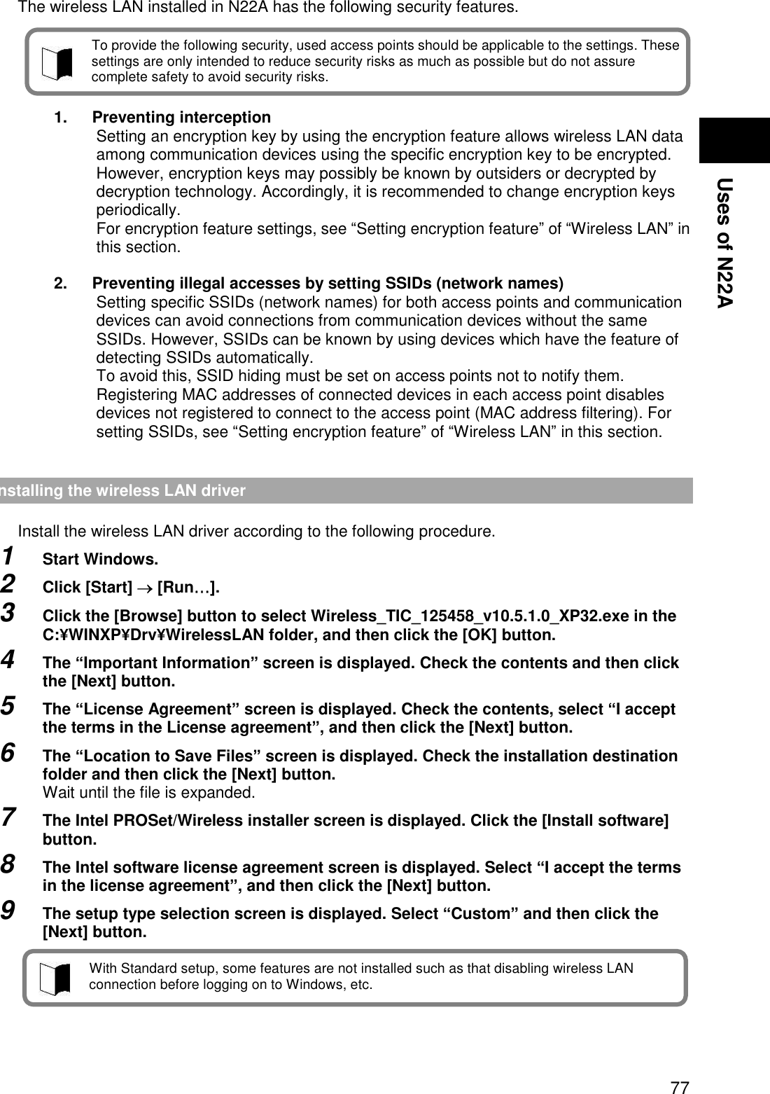  77 Uses of N22A Security enabled by N22A  The wireless LAN installed in N22A has the following security features.      1.  Preventing interception Setting an encryption key by using the encryption feature allows wireless LAN data among communication devices using the specific encryption key to be encrypted. However, encryption keys may possibly be known by outsiders or decrypted by decryption technology. Accordingly, it is recommended to change encryption keys periodically. For encryption feature settings, see “Setting encryption feature” of “Wireless LAN” in this section.  2.  Preventing illegal accesses by setting SSIDs (network names) Setting specific SSIDs (network names) for both access points and communication devices can avoid connections from communication devices without the same SSIDs. However, SSIDs can be known by using devices which have the feature of detecting SSIDs automatically.   To avoid this, SSID hiding must be set on access points not to notify them. Registering MAC addresses of connected devices in each access point disables devices not registered to connect to the access point (MAC address filtering). For setting SSIDs, see “Setting encryption feature” of “Wireless LAN” in this section.   Installing the wireless LAN driver  Install the wireless LAN driver according to the following procedure.   1  Start Windows. 2  Click [Start]  [Run…]. 3  Click the [Browse] button to select Wireless_TIC_125458_v10.5.1.0_XP32.exe in the C:¥WINXP¥Drv¥WirelessLAN folder, and then click the [OK] button. 4  The “Important Information” screen is displayed. Check the contents and then click the [Next] button. 5  The “License Agreement” screen is displayed. Check the contents, select “I accept the terms in the License agreement”, and then click the [Next] button. 6  The “Location to Save Files” screen is displayed. Check the installation destination folder and then click the [Next] button. Wait until the file is expanded. 7  The Intel PROSet/Wireless installer screen is displayed. Click the [Install software] button.   8  The Intel software license agreement screen is displayed. Select “I accept the terms in the license agreement”, and then click the [Next] button. 9  The setup type selection screen is displayed. Select “Custom” and then click the [Next] button.     To provide the following security, used access points should be applicable to the settings. These settings are only intended to reduce security risks as much as possible but do not assure complete safety to avoid security risks. With Standard setup, some features are not installed such as that disabling wireless LAN connection before logging on to Windows, etc. 