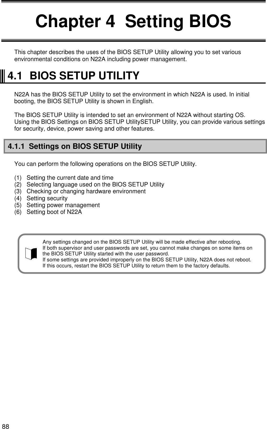88 Chapter 4  Setting BIOS  This chapter describes the uses of the BIOS SETUP Utility allowing you to set various environmental conditions on N22A including power management.  4.1  BIOS SETUP UTILITY  N22A has the BIOS SETUP Utility to set the environment in which N22A is used. In initial booting, the BIOS SETUP Utility is shown in English.  The BIOS SETUP Utility is intended to set an environment of N22A without starting OS. Using the BIOS Settings on BIOS SETUP UtilitySETUP Utility, you can provide various settings for security, device, power saving and other features.  4.1.1  Settings on BIOS SETUP Utility  You can perform the following operations on the BIOS SETUP Utility.  (1)  Setting the current date and time (2)  Selecting language used on the BIOS SETUP Utility (3)  Checking or changing hardware environment (4)  Setting security (5)  Setting power management (6)  Setting boot of N22A    Any settings changed on the BIOS SETUP Utility will be made effective after rebooting. If both supervisor and user passwords are set, you cannot make changes on some items on   the BIOS SETUP Utility started with the user password. If some settings are provided improperly on the BIOS SETUP Utility, N22A does not reboot. If this occurs, restart the BIOS SETUP Utility to return them to the factory defaults. 