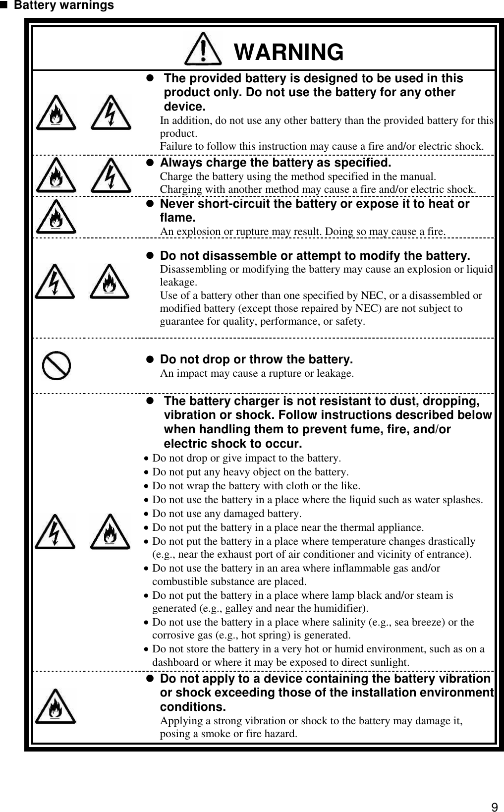 9  Battery warnings  WARNING    The provided battery is designed to be used in this product only. Do not use the battery for any other device. In addition, do not use any other battery than the provided battery for this product. Failure to follow this instruction may cause a fire and/or electric shock.    Always charge the battery as specified. Charge the battery using the method specified in the manual. Charging with another method may cause a fire and/or electric shock.      Never short-circuit the battery or expose it to heat or flame. An explosion or rupture may result. Doing so may cause a fire.        Do not disassemble or attempt to modify the battery.   Disassembling or modifying the battery may cause an explosion or liquid leakage.   Use of a battery other than one specified by NEC, or a disassembled or modified battery (except those repaired by NEC) are not subject to guarantee for quality, performance, or safety.      Do not drop or throw the battery. An impact may cause a rupture or leakage.                  The battery charger is not resistant to dust, dropping, vibration or shock. Follow instructions described below when handling them to prevent fume, fire, and/or electric shock to occur.  Do not drop or give impact to the battery.  Do not put any heavy object on the battery.  Do not wrap the battery with cloth or the like.  Do not use the battery in a place where the liquid such as water splashes.  Do not use any damaged battery.  Do not put the battery in a place near the thermal appliance.  Do not put the battery in a place where temperature changes drastically (e.g., near the exhaust port of air conditioner and vicinity of entrance).  Do not use the battery in an area where inflammable gas and/or combustible substance are placed.  Do not put the battery in a place where lamp black and/or steam is generated (e.g., galley and near the humidifier).  Do not use the battery in a place where salinity (e.g., sea breeze) or the corrosive gas (e.g., hot spring) is generated.  Do not store the battery in a very hot or humid environment, such as on a dashboard or where it may be exposed to direct sunlight.   Do not apply to a device containing the battery vibration or shock exceeding those of the installation environment conditions. Applying a strong vibration or shock to the battery may damage it, posing a smoke or fire hazard.   