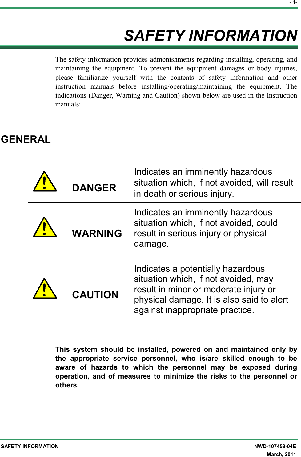 - 1- SAFETY INFORMATION  NWD-107458-04E   March, 2011 SAFETY INFORMATION The safety information provides admonishments regarding installing, operating, and maintaining  the  equipment.  To  prevent  the  equipment  damages  or  body  injuries, please  familiarize  yourself  with  the  contents  of  safety  information  and  other instruction  manuals  before  installing/operating/maintaining  the  equipment.  The indications (Danger, Warning and Caution) shown below are used in the Instruction manuals:  GENERAL        DANGER Indicates an imminently hazardous situation which, if not avoided, will result in death or serious injury.       WARNING Indicates an imminently hazardous situation which, if not avoided, could result in serious injury or physical damage.       CAUTION  Indicates a potentially hazardous situation which, if not avoided, may result in minor or moderate injury or physical damage. It is also said to alert against inappropriate practice.   This  system  should  be  installed,  powered  on  and  maintained  only  by the  appropriate  service  personnel,  who  is/are  skilled  enough  to  be aware  of  hazards  to  which  the  personnel  may  be  exposed  during operation,  and  of  measures  to  minimize  the  risks  to  the  personnel  or others. 