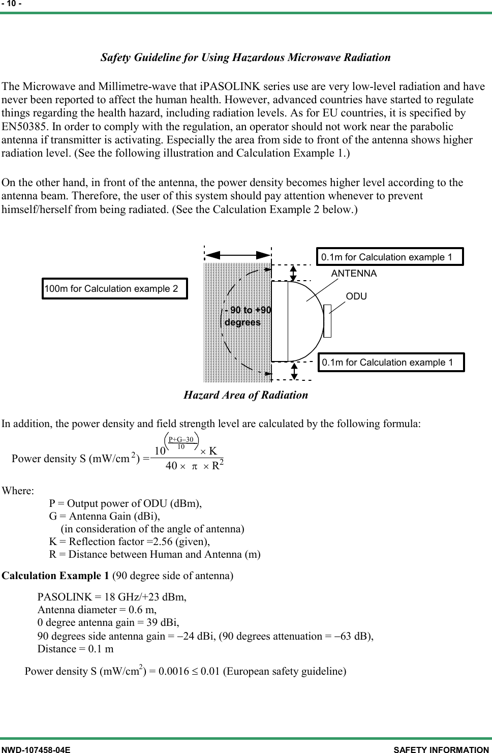 - 10 - NWD-107458-04E SAFETY INFORMATION Safety Guideline for Using Hazardous Microwave Radiation   The Microwave and Millimetre-wave that iPASOLINK series use are very low-level radiation and have never been reported to affect the human health. However, advanced countries have started to regulate things regarding the health hazard, including radiation levels. As for EU countries, it is specified by EN50385. In order to comply with the regulation, an operator should not work near the parabolic antenna if transmitter is activating. Especially the area from side to front of the antenna shows higher radiation level. (See the following illustration and Calculation Example 1.)   On the other hand, in front of the antenna, the power density becomes higher level according to the antenna beam. Therefore, the user of this system should pay attention whenever to prevent himself/herself from being radiated. (See the Calculation Example 2 below.)  ODU- 90 to +90degreesANTENNA0.1m for Calculation example 10.1m for Calculation example 1100m for Calculation example 2 Hazard Area of Radiation In addition, the power density and field strength level are calculated by the following formula:                                                  10× KPower density S (mW/cm2) =                                                     40× π × R2P+G−3010 Where:         P = Output power of ODU (dBm),         G = Antenna Gain (dBi),           (in consideration of the angle of antenna)         K = Reflection factor =2.56 (given),         R = Distance between Human and Antenna (m) Calculation Example 1 (90 degree side of antenna)       PASOLINK = 18 GHz/+23 dBm,       Antenna diameter = 0.6 m,       0 degree antenna gain = 39 dBi,       90 degrees side antenna gain = −24 dBi, (90 degrees attenuation = −63 dB),       Distance = 0.1 m     Power density S (mW/cm2) = 0.0016 ≤ 0.01 (European safety guideline) 