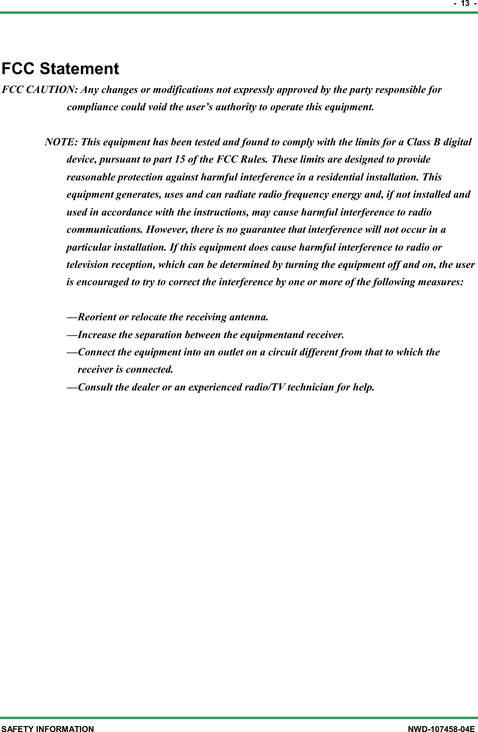 -  13  - SAFETY INFORMATION  NWD-107458-04E FCC Statement FCC CAUTION: Any changes or modifications not expressly approved by the party responsible for compliance could void the user’s authority to operate this equipment.    NOTE: This equipment has been tested and found to comply with the limits for a Class B digital device, pursuant to part 15 of the FCC Rules. These limits are designed to provide reasonable protection against harmful interference in a residential installation. This equipment generates, uses and can radiate radio frequency energy and, if not installed and used in accordance with the instructions, may cause harmful interference to radio communications. However, there is no guarantee that interference will not occur in a particular installation. If this equipment does cause harmful interference to radio or television reception, which can be determined by turning the equipment off and on, the user is encouraged to try to correct the interference by one or more of the following measures:  —Reorient or relocate the receiving antenna. —Increase the separation between the equipmentand receiver. —Connect the equipment into an outlet on a circuit different from that to which the   receiver is connected. —Consult the dealer or an experienced radio/TV technician for help.  