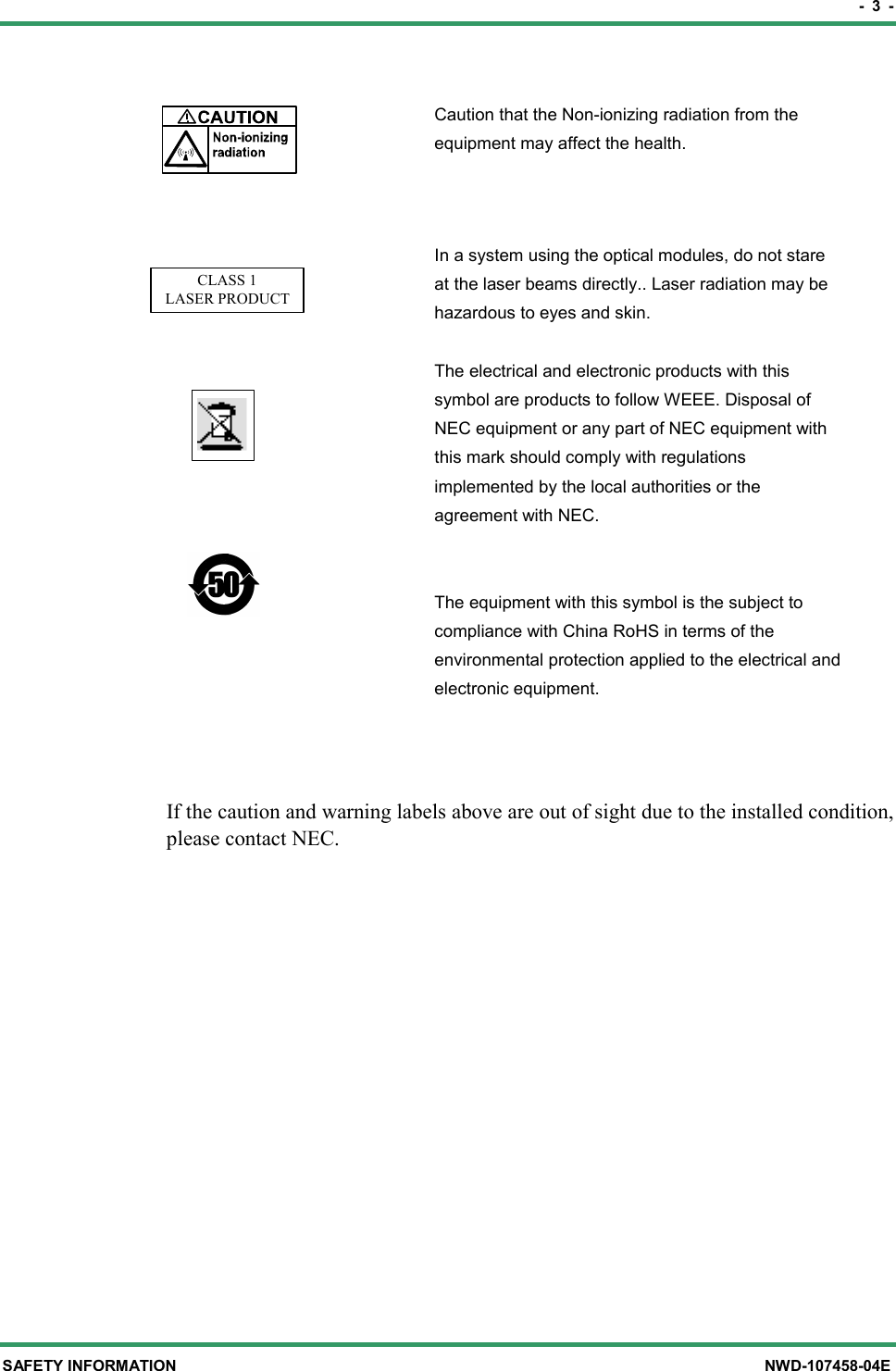 -  3  - SAFETY INFORMATION  NWD-107458-04E  Caution that the Non-ionizing radiation from the equipment may affect the health.  CLASS 1LASER PRODUCT      In a system using the optical modules, do not stare at the laser beams directly.. Laser radiation may be hazardous to eyes and skin.  The electrical and electronic products with this symbol are products to follow WEEE. Disposal of NEC equipment or any part of NEC equipment with this mark should comply with regulations implemented by the local authorities or the agreement with NEC.     The equipment with this symbol is the subject to compliance with China RoHS in terms of the environmental protection applied to the electrical and electronic equipment.   If the caution and warning labels above are out of sight due to the installed condition, please contact NEC. 