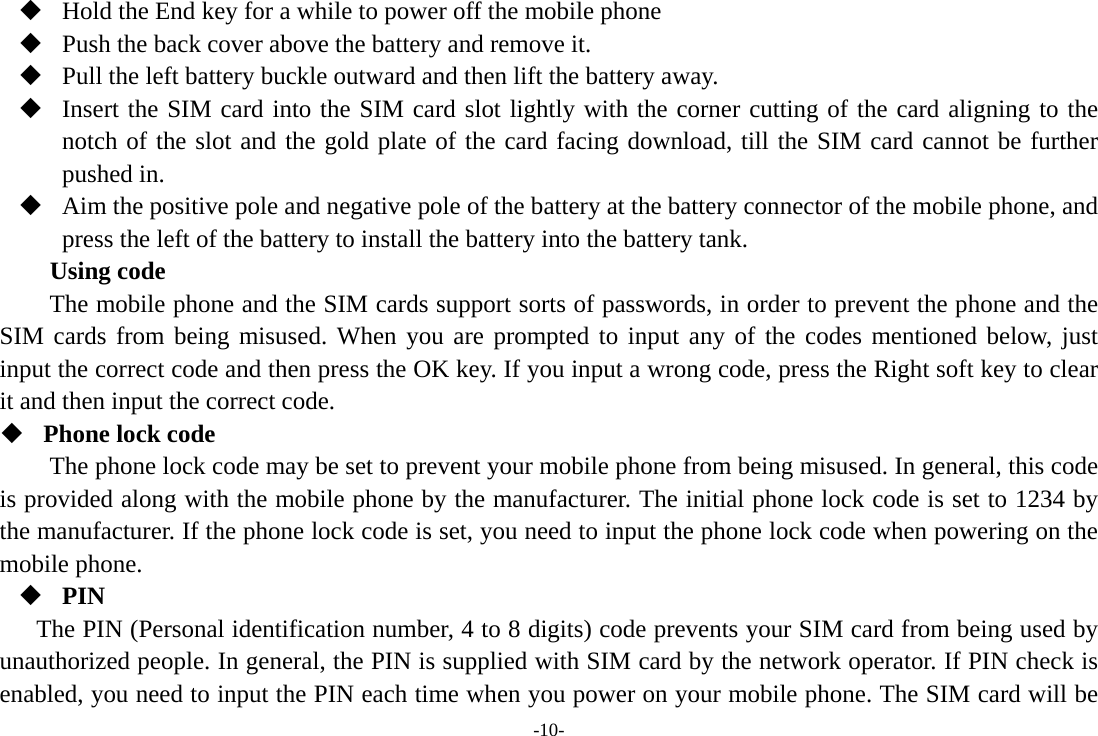 -10-  Hold the End key for a while to power off the mobile phone  Push the back cover above the battery and remove it.  Pull the left battery buckle outward and then lift the battery away.  Insert the SIM card into the SIM card slot lightly with the corner cutting of the card aligning to the notch of the slot and the gold plate of the card facing download, till the SIM card cannot be further pushed in.  Aim the positive pole and negative pole of the battery at the battery connector of the mobile phone, and press the left of the battery to install the battery into the battery tank. Using code The mobile phone and the SIM cards support sorts of passwords, in order to prevent the phone and the SIM cards from being misused. When you are prompted to input any of the codes mentioned below, just input the correct code and then press the OK key. If you input a wrong code, press the Right soft key to clear it and then input the correct code.    Phone lock code The phone lock code may be set to prevent your mobile phone from being misused. In general, this code is provided along with the mobile phone by the manufacturer. The initial phone lock code is set to 1234 by the manufacturer. If the phone lock code is set, you need to input the phone lock code when powering on the mobile phone.  PIN The PIN (Personal identification number, 4 to 8 digits) code prevents your SIM card from being used by unauthorized people. In general, the PIN is supplied with SIM card by the network operator. If PIN check is enabled, you need to input the PIN each time when you power on your mobile phone. The SIM card will be 