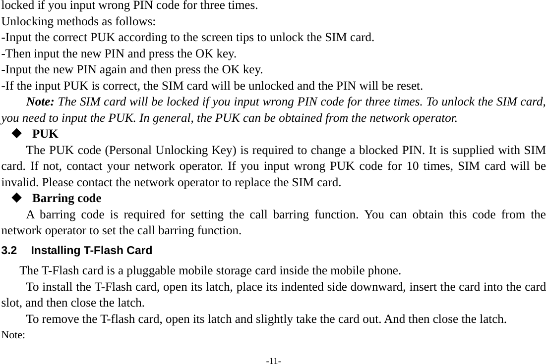 -11- locked if you input wrong PIN code for three times. Unlocking methods as follows: -Input the correct PUK according to the screen tips to unlock the SIM card. -Then input the new PIN and press the OK key. -Input the new PIN again and then press the OK key. -If the input PUK is correct, the SIM card will be unlocked and the PIN will be reset. Note: The SIM card will be locked if you input wrong PIN code for three times. To unlock the SIM card, you need to input the PUK. In general, the PUK can be obtained from the network operator.  PUK The PUK code (Personal Unlocking Key) is required to change a blocked PIN. It is supplied with SIM card. If not, contact your network operator. If you input wrong PUK code for 10 times, SIM card will be invalid. Please contact the network operator to replace the SIM card.  Barring code A barring code is required for setting the call barring function. You can obtain this code from the network operator to set the call barring function. 3.2  Installing T-Flash Card The T-Flash card is a pluggable mobile storage card inside the mobile phone. To install the T-Flash card, open its latch, place its indented side downward, insert the card into the card slot, and then close the latch. To remove the T-flash card, open its latch and slightly take the card out. And then close the latch. Note: 