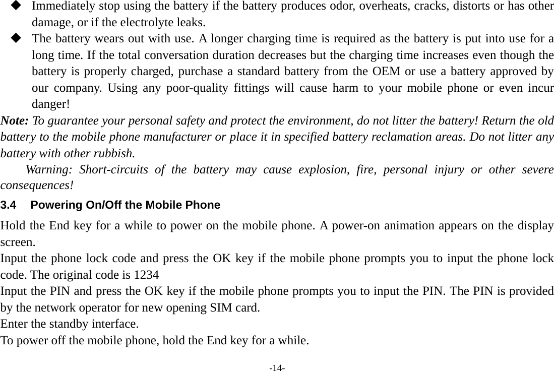 -14-  Immediately stop using the battery if the battery produces odor, overheats, cracks, distorts or has other damage, or if the electrolyte leaks.  The battery wears out with use. A longer charging time is required as the battery is put into use for a long time. If the total conversation duration decreases but the charging time increases even though the battery is properly charged, purchase a standard battery from the OEM or use a battery approved by our company. Using any poor-quality fittings will cause harm to your mobile phone or even incur danger! Note: To guarantee your personal safety and protect the environment, do not litter the battery! Return the old battery to the mobile phone manufacturer or place it in specified battery reclamation areas. Do not litter any battery with other rubbish. Warning: Short-circuits of the battery may cause explosion, fire, personal injury or other severe consequences! 3.4  Powering On/Off the Mobile Phone Hold the End key for a while to power on the mobile phone. A power-on animation appears on the display screen. Input the phone lock code and press the OK key if the mobile phone prompts you to input the phone lock code. The original code is 1234 Input the PIN and press the OK key if the mobile phone prompts you to input the PIN. The PIN is provided by the network operator for new opening SIM card. Enter the standby interface. To power off the mobile phone, hold the End key for a while. 