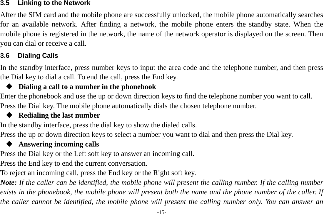 -15- 3.5  Linking to the Network After the SIM card and the mobile phone are successfully unlocked, the mobile phone automatically searches for an available network. After finding a network, the mobile phone enters the standby state. When the mobile phone is registered in the network, the name of the network operator is displayed on the screen. Then you can dial or receive a call. 3.6 Dialing Calls In the standby interface, press number keys to input the area code and the telephone number, and then press the Dial key to dial a call. To end the call, press the End key.  Dialing a call to a number in the phonebook Enter the phonebook and use the up or down direction keys to find the telephone number you want to call. Press the Dial key. The mobile phone automatically dials the chosen telephone number.  Redialing the last number In the standby interface, press the dial key to show the dialed calls. Press the up or down direction keys to select a number you want to dial and then press the Dial key.  Answering incoming calls Press the Dial key or the Left soft key to answer an incoming call. Press the End key to end the current conversation. To reject an incoming call, press the End key or the Right soft key. Note: If the caller can be identified, the mobile phone will present the calling number. If the calling number exists in the phonebook, the mobile phone will present both the name and the phone number of the caller. If the caller cannot be identified, the mobile phone will present the calling number only. You can answer an 