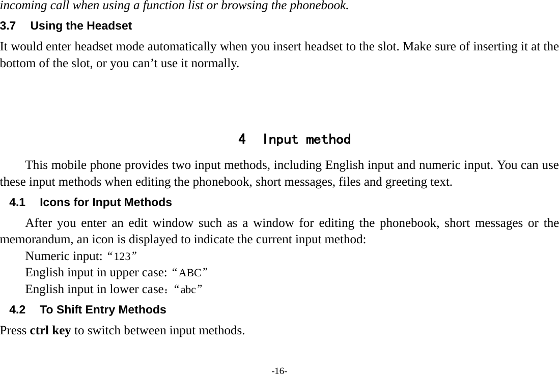 -16- incoming call when using a function list or browsing the phonebook. 3.7  Using the Headset It would enter headset mode automatically when you insert headset to the slot. Make sure of inserting it at the bottom of the slot, or you can’t use it normally.    4 Input method This mobile phone provides two input methods, including English input and numeric input. You can use these input methods when editing the phonebook, short messages, files and greeting text. 4.1  Icons for Input Methods After you enter an edit window such as a window for editing the phonebook, short messages or the memorandum, an icon is displayed to indicate the current input method: Numeric input:“123”  English input in upper case:“ABC” English input in lower case：“abc” 4.2  To Shift Entry Methods Press ctrl key to switch between input methods. 