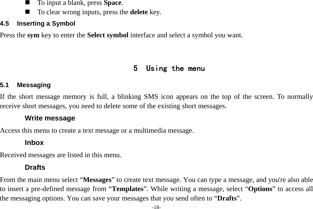 -18-  To input a blank, press Space.  To clear wrong inputs, press the delete key. 4.5  Inserting a Symbol Press the sym key to enter the Select symbol interface and select a symbol you want.   5 Using the menu 5.1 Messaging If the short message memory is full, a blinking SMS icon appears on the top of the screen. To normally receive short messages, you need to delete some of the existing short messages. Write message Access this menu to create a text message or a multimedia message. Inbox Received messages are listed in this menu. Drafts From the main menu select “Messages” to create text message. You can type a message, and you&apos;re also able to insert a pre-defined message from “Templates”. While writing a message, select “Options” to access all the messaging options. You can save your messages that you send often to “Drafts”. 