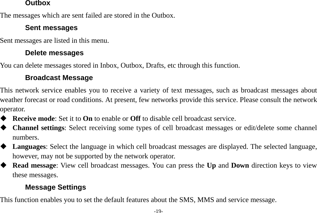 -19- Outbox The messages which are sent failed are stored in the Outbox.   Sent messages Sent messages are listed in this menu. Delete messages You can delete messages stored in Inbox, Outbox, Drafts, etc through this function. Broadcast Message This network service enables you to receive a variety of text messages, such as broadcast messages about weather forecast or road conditions. At present, few networks provide this service. Please consult the network operator.  Receive mode: Set it to On to enable or Off to disable cell broadcast service.  Channel settings: Select receiving some types of cell broadcast messages or edit/delete some channel numbers.  Languages: Select the language in which cell broadcast messages are displayed. The selected language, however, may not be supported by the network operator.  Read message: View cell broadcast messages. You can press the Up and Down direction keys to view these messages. Message Settings This function enables you to set the default features about the SMS, MMS and service message. 