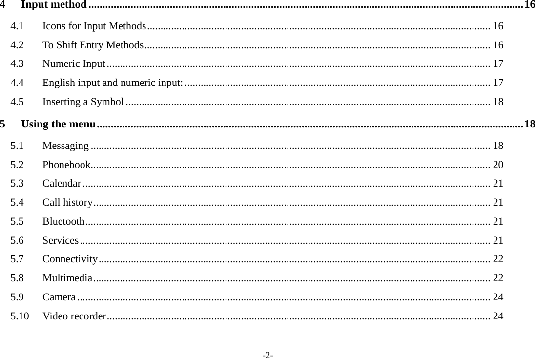 -2- 4 Input method ........................................................................................................................................................... 16 4.1  Icons for Input Methods ................................................................................................................................ 16 4.2  To Shift Entry Methods ................................................................................................................................. 16 4.3 Numeric Input ............................................................................................................................................... 17 4.4 English input and numeric input: .................................................................................................................. 17 4.5 Inserting a Symbol ........................................................................................................................................ 18 5 Using the menu ........................................................................................................................................................ 18 5.1 Messaging ..................................................................................................................................................... 18 5.2 Phonebook..................................................................................................................................................... 20 5.3 Calendar ........................................................................................................................................................ 21 5.4 Call history .................................................................................................................................................... 21 5.5 Bluetooth ....................................................................................................................................................... 21 5.6 Services ......................................................................................................................................................... 21 5.7 Connectivity .................................................................................................................................................. 22 5.8 Multimedia .................................................................................................................................................... 22 5.9 Camera .......................................................................................................................................................... 24 5.10 Video recorder ............................................................................................................................................... 24  