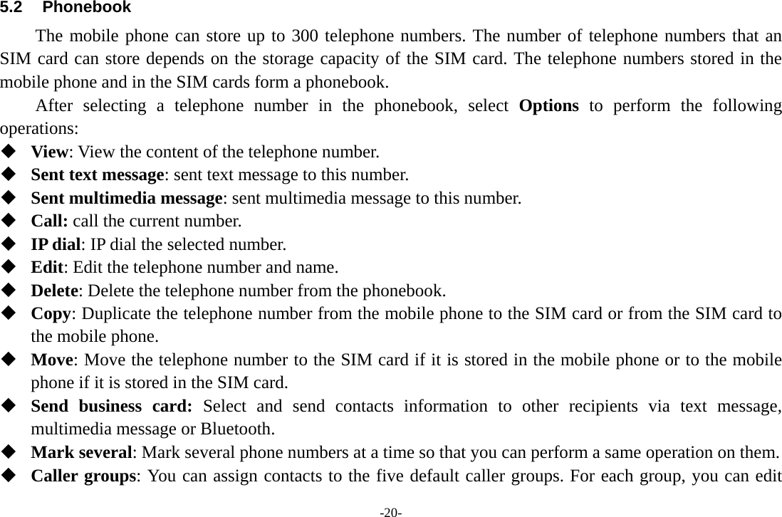 -20- 5.2 Phonebook The mobile phone can store up to 300 telephone numbers. The number of telephone numbers that an SIM card can store depends on the storage capacity of the SIM card. The telephone numbers stored in the mobile phone and in the SIM cards form a phonebook.   After selecting a telephone number in the phonebook, select Options to perform the following operations:  View: View the content of the telephone number.  Sent text message: sent text message to this number.  Sent multimedia message: sent multimedia message to this number.  Call: call the current number.  IP dial: IP dial the selected number.  Edit: Edit the telephone number and name.  Delete: Delete the telephone number from the phonebook.  Copy: Duplicate the telephone number from the mobile phone to the SIM card or from the SIM card to the mobile phone.  Move: Move the telephone number to the SIM card if it is stored in the mobile phone or to the mobile phone if it is stored in the SIM card.  Send business card: Select and send contacts information to other recipients via text message, multimedia message or Bluetooth.  Mark several: Mark several phone numbers at a time so that you can perform a same operation on them.  Caller groups: You can assign contacts to the five default caller groups. For each group, you can edit 