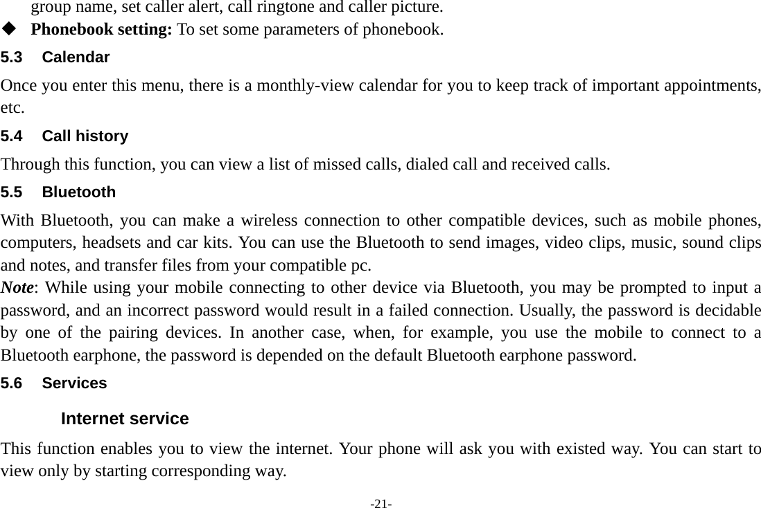 -21- group name, set caller alert, call ringtone and caller picture.  Phonebook setting: To set some parameters of phonebook.   5.3 Calendar Once you enter this menu, there is a monthly-view calendar for you to keep track of important appointments, etc. 5.4 Call history Through this function, you can view a list of missed calls, dialed call and received calls. 5.5 Bluetooth With Bluetooth, you can make a wireless connection to other compatible devices, such as mobile phones, computers, headsets and car kits. You can use the Bluetooth to send images, video clips, music, sound clips and notes, and transfer files from your compatible pc. Note: While using your mobile connecting to other device via Bluetooth, you may be prompted to input a password, and an incorrect password would result in a failed connection. Usually, the password is decidable by one of the pairing devices. In another case, when, for example, you use the mobile to connect to a Bluetooth earphone, the password is depended on the default Bluetooth earphone password. 5.6 Services Internet service This function enables you to view the internet. Your phone will ask you with existed way. You can start to view only by starting corresponding way. 