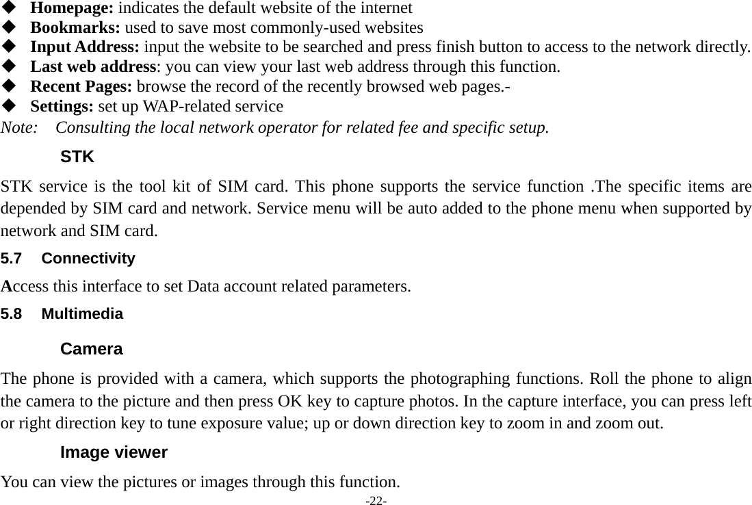 -22-  Homepage: indicates the default website of the internet  Bookmarks: used to save most commonly-used websites  Input Address: input the website to be searched and press finish button to access to the network directly.  Last web address: you can view your last web address through this function.  Recent Pages: browse the record of the recently browsed web pages.-  Settings: set up WAP-related service Note:  Consulting the local network operator for related fee and specific setup. STK STK service is the tool kit of SIM card. This phone supports the service function .The specific items are depended by SIM card and network. Service menu will be auto added to the phone menu when supported by network and SIM card. 5.7 Connectivity Access this interface to set Data account related parameters. 5.8 Multimedia Camera The phone is provided with a camera, which supports the photographing functions. Roll the phone to align the camera to the picture and then press OK key to capture photos. In the capture interface, you can press left or right direction key to tune exposure value; up or down direction key to zoom in and zoom out. Image viewer You can view the pictures or images through this function. 