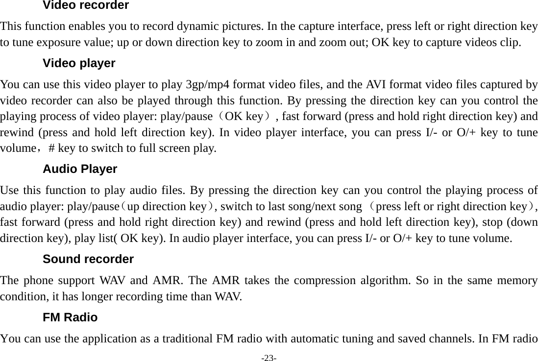 -23- Video recorder This function enables you to record dynamic pictures. In the capture interface, press left or right direction key to tune exposure value; up or down direction key to zoom in and zoom out; OK key to capture videos clip. Video player You can use this video player to play 3gp/mp4 format video files, and the AVI format video files captured by video recorder can also be played through this function. By pressing the direction key can you control the playing process of video player: play/pause（OK key）, fast forward (press and hold right direction key) and rewind (press and hold left direction key). In video player interface, you can press I/- or O/+ key to tune volume，# key to switch to full screen play. Audio Player Use this function to play audio files. By pressing the direction key can you control the playing process of audio player: play/pause（up direction key）, switch to last song/next song （press left or right direction key）, fast forward (press and hold right direction key) and rewind (press and hold left direction key), stop (down direction key), play list( OK key). In audio player interface, you can press I/- or O/+ key to tune volume. Sound recorder The phone support WAV and AMR. The AMR takes the compression algorithm. So in the same memory condition, it has longer recording time than WAV.   FM Radio You can use the application as a traditional FM radio with automatic tuning and saved channels. In FM radio 