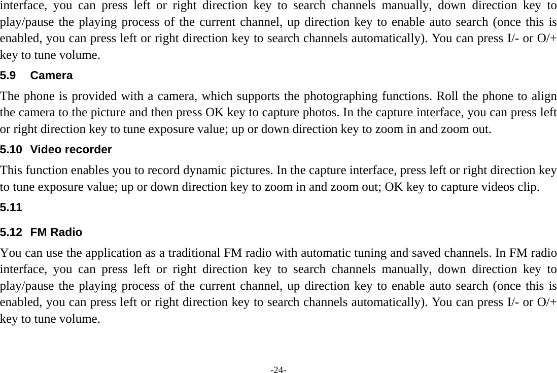 -24- interface, you can press left or right direction key to search channels manually, down direction key to play/pause the playing process of the current channel, up direction key to enable auto search (once this is enabled, you can press left or right direction key to search channels automatically). You can press I/- or O/+ key to tune volume. 5.9 Camera The phone is provided with a camera, which supports the photographing functions. Roll the phone to align the camera to the picture and then press OK key to capture photos. In the capture interface, you can press left or right direction key to tune exposure value; up or down direction key to zoom in and zoom out. 5.10 Video recorder This function enables you to record dynamic pictures. In the capture interface, press left or right direction key to tune exposure value; up or down direction key to zoom in and zoom out; OK key to capture videos clip. 5.11  5.12 FM Radio You can use the application as a traditional FM radio with automatic tuning and saved channels. In FM radio interface, you can press left or right direction key to search channels manually, down direction key to play/pause the playing process of the current channel, up direction key to enable auto search (once this is enabled, you can press left or right direction key to search channels automatically). You can press I/- or O/+ key to tune volume. 