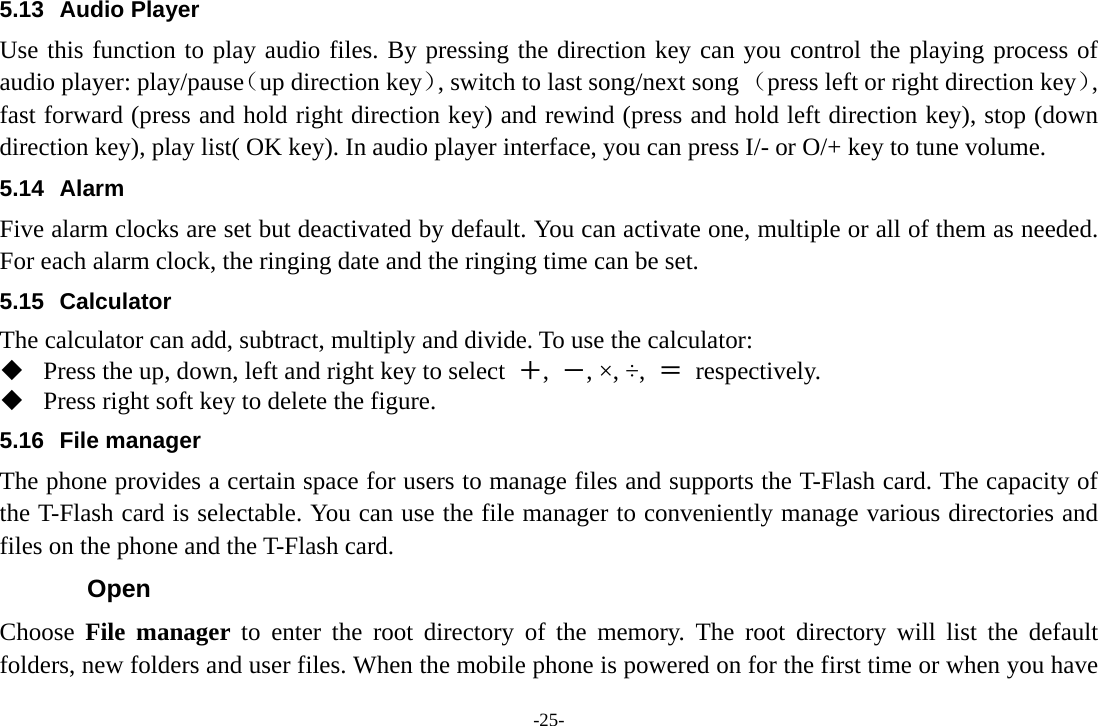 -25- 5.13 Audio Player Use this function to play audio files. By pressing the direction key can you control the playing process of audio player: play/pause（up direction key）, switch to last song/next song （press left or right direction key）, fast forward (press and hold right direction key) and rewind (press and hold left direction key), stop (down direction key), play list( OK key). In audio player interface, you can press I/- or O/+ key to tune volume. 5.14 Alarm  Five alarm clocks are set but deactivated by default. You can activate one, multiple or all of them as needed. For each alarm clock, the ringing date and the ringing time can be set.   5.15 Calculator The calculator can add, subtract, multiply and divide. To use the calculator:    Press the up, down, left and right key to select  ＋,  －, ×, ÷,  ＝ respectively.  Press right soft key to delete the figure. 5.16 File manager The phone provides a certain space for users to manage files and supports the T-Flash card. The capacity of the T-Flash card is selectable. You can use the file manager to conveniently manage various directories and files on the phone and the T-Flash card.   Open Choose  File manager to enter the root directory of the memory. The root directory will list the default folders, new folders and user files. When the mobile phone is powered on for the first time or when you have 