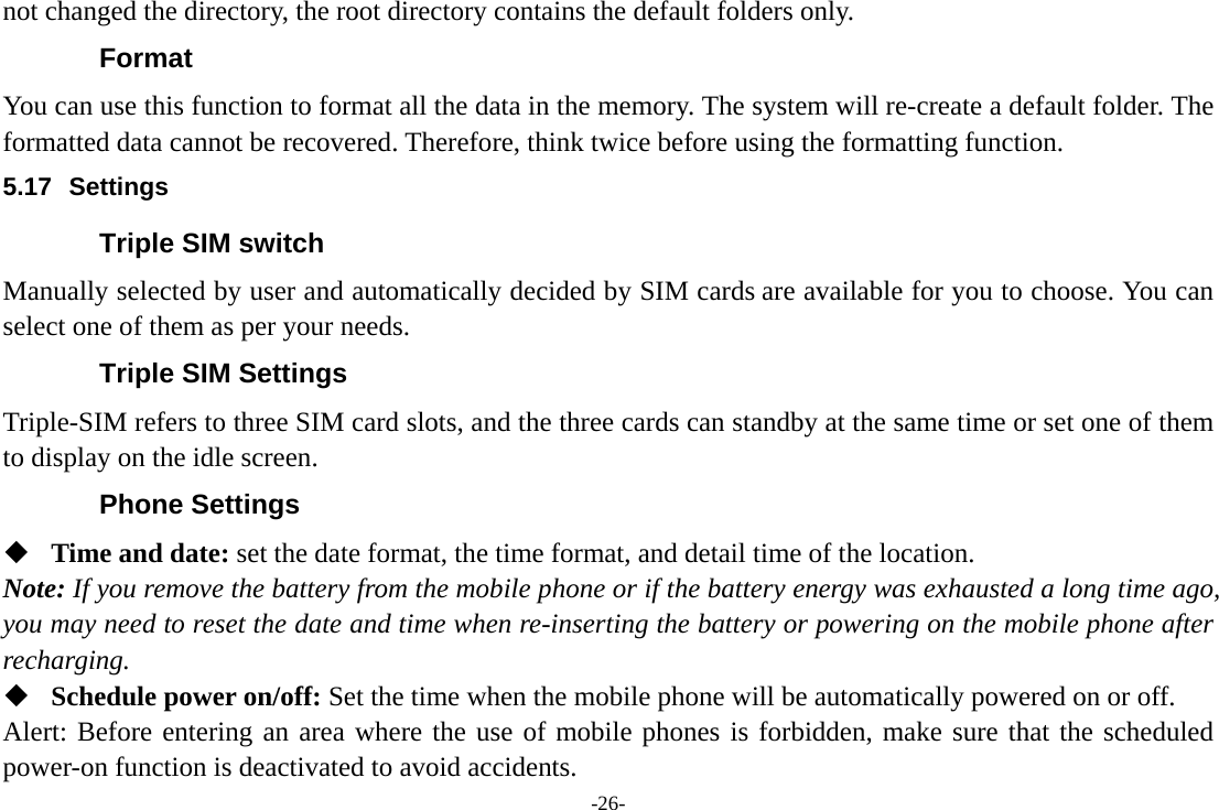 -26- not changed the directory, the root directory contains the default folders only. Format You can use this function to format all the data in the memory. The system will re-create a default folder. The formatted data cannot be recovered. Therefore, think twice before using the formatting function. 5.17 Settings Triple SIM switch Manually selected by user and automatically decided by SIM cards are available for you to choose. You can select one of them as per your needs. Triple SIM Settings Triple-SIM refers to three SIM card slots, and the three cards can standby at the same time or set one of them to display on the idle screen. Phone Settings  Time and date: set the date format, the time format, and detail time of the location. Note: If you remove the battery from the mobile phone or if the battery energy was exhausted a long time ago, you may need to reset the date and time when re-inserting the battery or powering on the mobile phone after recharging.  Schedule power on/off: Set the time when the mobile phone will be automatically powered on or off. Alert: Before entering an area where the use of mobile phones is forbidden, make sure that the scheduled power-on function is deactivated to avoid accidents. 