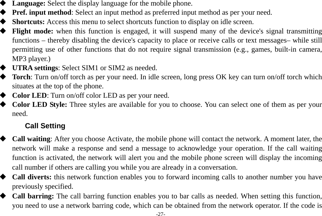 -27-  Language: Select the display language for the mobile phone.  Pref. input method: Select an input method as preferred input method as per your need.  Shortcuts: Access this menu to select shortcuts function to display on idle screen.  Flight mode: when this function is engaged, it will suspend many of the device&apos;s signal transmitting functions – thereby disabling the device&apos;s capacity to place or receive calls or text messages– while still permitting use of other functions that do not require signal transmission (e.g., games, built-in camera, MP3 player.)  UTRA settings: Select SIM1 or SIM2 as needed.  Torch: Turn on/off torch as per your need. In idle screen, long press OK key can turn on/off torch which situates at the top of the phone.  Color LED: Turn on/off color LED as per your need.  Color LED Style: Three styles are available for you to choose. You can select one of them as per your need. Call Setting  Call waiting: After you choose Activate, the mobile phone will contact the network. A moment later, the network will make a response and send a message to acknowledge your operation. If the call waiting function is activated, the network will alert you and the mobile phone screen will display the incoming call number if others are calling you while you are already in a conversation.  Call diverts: this network function enables you to forward incoming calls to another number you have previously specified.    Call barring: The call barring function enables you to bar calls as needed. When setting this function, you need to use a network barring code, which can be obtained from the network operator. If the code is 